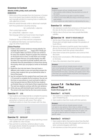 Level 3 Unit 7 99
Answers
Students’answers will vary. Sample answers include:
1 I find subtitles a little irritating. They also block out some of
the screen.
2 It’s pretty convenient to be able to read the subtitles.
3 I think it’s much more difficult to enjoy a movie if you have to
read subtitles.
4 I think subtitles are really helpful to understanding the story.
Exercise 13 INTERACT
1 Ask volunteers to write their sentences on the board. Have
the class do the error corrections if there are any.
2 Poll the class to find out how many people like/dislike
subtitles.
t Exercise 14 WHAT’S YOUR ANGLE?
1 Ask the class if they know who Nelson Mandela is.
(Prosecuted civil rights leader and later the president of
South Africa.)
2 Now ask a volunteer to read the quote. Have students
discuss the meaning of the quote in their groups. Have a
few volunteers share their group’s observations.
3 Direct them to look at the questions and continue their
discussion.
4 Monitor their conversations. Offer feedback and assistance
as necessary.
5 Have a few volunteers share their opinion.
Answers
Students’answers will vary. Sample answers include:
I don’t mind if people don’t speak [my language]. I guess it does
depend though. If I meet a tourist, fine, but if it’s someone who
has lived here for ten years—and they can’t speak a word—then
I think that’s not so good. People should learn the language of
the country they are living in.
Lesson 7.4 I’m Not Sure
about That
Student Book pages 84 – 85
Exercise 1 ACTIVATE
1 Ask students to complete the questionnaire about how
open-minded they are.
2 Have students share their results with their partners.
Answers
Students’answers will vary. Sample answers include:
I am open to new opinions. I like to listen to others and give
them time to talk, but if I disagree with them and I am confident
in my opinion, then I respectfully express that. If I agree, I am
very open to take the advice or change my mind on that
specific matter.
Exercise 2 INTERACT
1 Have students talk to their partner about how they feel
and what they do when they disagree with someone or
when someone disagrees with them.
2 Ask volunteers to share their partner’s answers.
Grammar in Context
Adverbs: A little, pretty, much, and really
GO ONLINE
1 Write some of the examples from the Grammar in Context
box on the board. Have students identify the adverb in
each example and elicit its meaning (how it modifies the
verb, adjective, or noun).
2 Write the adverb formulas under or above each example:
Both those predications are pretty worrying.
  ​  ​  ​  ​  ​  ​  ​  ​  ​  be + pretty/really + adjective
That’s a pretty large number.
		be + pretty/really + adjective + noun
New language will be much easier to learn than English
		  ​  ​  ​  ​  ​  be + a little/much + comparative
Emphasize the use of than with the comparative.
3 For additional information, see Grammar focus on
page 165 of the Student Book.
Extra Practice
1 Create a series of cloze sentences missing adverbs. For
example: My mother was _____ happy when I finally got
an A in English. Make sure there’s at least one sentence
for every two students. Prepare to project the sentences
on the board one at a time, or write them out on large
pieces of paper that you can quickly display, one after
the other. You may want to provide students with a list
of adverbs from the presentation to choose from during
the activity, which you can project or write on the board
as well.
2 Divide the class into two teams. Give each team a
different color marker so you can track their answers for
scoring. Have students line up one behind the other in
front of the board.
3 Say, Go!, and give the first students from each team only
5-10 seconds to complete the first sentence. You can use
the timer on your phone or count out loud to make it a
more fast-paced exercise. When the first two students
are finished, they run to the back of their respective lines.
The next two students continue with the next sentence.
4 At the end, you will check both teams’work for accuracy.
The winner is the team that has the most correct answers.
Exercise 11 USE
1 Have students work independently to complete the exercise.
2 Tell students to compare their answers with a partner,
giving them a chance to self-correct. Then call on
individual students to share their answers with the class.
Answers
1 really
2 a little
3 a really
4 than
5 really
6 pretty
7 more
8 pretty
Exercise 12 DEVELOP
1 Have students talk with a partner about watching a movie
with subtitles for a few minutes.
2 Now ask them to write four sentences about it using
the target adverbs. Model the example in the textbook.
Emphasize the use of the adverb.
4511148_WA_TG3.indb 99 5/10/19 12:23 PM
© Copyright Oxford University Press
 