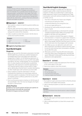 Wide Angle Teacher’s Guide
100
Real-World English Strategies
Being able to disagree in a polite way can help your
students avoid conflict in both formal and informal
situations. To help your students learn a wide range of
polite expressions used to convey disagreement, make
conversation cards with sentence starters from the video
or similar, such as:
True, that is a fair point, but I have to say I disagree…
I see what you are saying, but I think…
I understand where you are coming from, but…
I’m not sure I agree with you on…
1 Distribute the cards evenly among the students
(e.g., 2–3 each).
2 Write a controversial topic on the board, for example
“Gasoline should be taxed 100% to encourage more
people to ride bikes and stop pollution.”
3 Tell your students to decide if they agree or disagree
and write down 2–3 reasons to support their viewpoint.
4 Next, ask them to stand up, walk around the room, and
talk to a few people. Tell them that they have to use one
of the cards every time they disagree with someone.
5 As a follow up, you can add some cards with more
direct expressions and tell the students that they need
to carry on and continue their conversations until they
use up all of the cards.
6 Afterwards, ask them how they felt when their peers
used more direct ways of disagreement. Did they feel
upset? Offended? Confronted? Or did they think these
expressions were appropriate?
Exercise 4 EXPAND
1 Instruct students to place the expressions from the video
in the correct place in the chart.
2 Have some students share their answers.
Answers
1 I don’t agree at all.
2 I’m not sure about that.
3 I see what you’re saying, but…
4 Could you explain your thinking?
Exercise 5 ASSESS
1 Put students in pairs and instruct them to find the phrases
in Exercise 4 and explain their purpose.
2 Call on individual students to share their answers with
the class.
Answers
They all let the listener know that the person is about to disagree
with them.
r Exercise 6 ANALYZE
1 Play the video again and have student decide who is the
most direct.
2 Call on individual students to share their answers with
the class.
Answers
Students’answers will vary. Sample answers include:
Sometimes I tell the person if I disagree, and sometimes I
don’t. For example, if it’s a coworker and we are discussing an
important project, I will tell them if I don’t agree. That’s what
working together means. But if it’s a friend or family member, I
am more careful. I don’t want to upset anyone. If people don’t
agree with me, I don’t mind…as long as they have understood
my point and respect my opinion.
r Exercise 3 IDENTIFY
1 Give students a chance to read the questions before you
play the video.
2 Play the video and have the students choose the correct
person. If necessary, pause the video to clarify who is who
and give the names of the characters.
3 Call on students to share their answers. Ask the class to
correct any incorrect answers.
Answers
1 Jenna
2 Sam
3 Jenna, Sam, Andy, Cathy
4 Sam
5 Andy, Sam
r English For Real Video Unit 7
Real-World English
Disagreeing
1 Before you go over the information presented in the Real-
World English box, activate your students’background
knowledge about how to be polite (and rude) when
disagreeing in English. List the following expressions on
the board and ask the class to come up with more polite
equivalents: No way!, I totally disagree!, You must be joking!
(etc.). In what situations and with whom would these
(apparently rude) expressions would be appropriate to
use? (sharing opinions about a movie, book, or video
game; talking about favorite food or vacation destinations;
or other simple topics with someone you know well)
2 Direct students to read the information in the box.
Emphasize the importance of using longer sentences
and more academic vocabulary in formal situations with
an employer, doctor, professor, policeman or any other
person in authority.
3 Point out the pronunciation emphasis on the first part of
the word Really? /ˈrili/. The more we disagree, the higher
the pitch is. Demonstrate.
Extra Practice
Student A: Turn to your partner and give your opinion on
the best food in the world. Be convincing!
Student B: Disagree starting with Really?
4511148_WA_TG3.indb 100 5/10/19 12:23 PM
© Copyright Oxford University Press
 