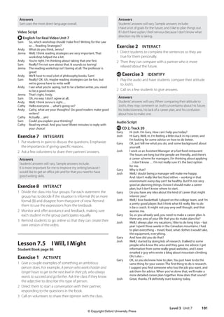 Level 3 Unit 7 101
Answers
Students’answers will vary. Sample answers include:
I have a lot of goals for the future, and I like to plan things out.
If I don’t have a plan, I feel nervous because I don’t know what
direction my life is taking.
Exercise 2 INTERACT
1 Direct students to complete the sentences so they are
true for them personally.
2 Then they can compare with a partner who is more
relaxed about the future.
e Exercise 3 IDENTIFY
1 Play the audio and have students compare their attitude
to Josh’s.
2 Call on a few students to give answers.
Answers
Students’answers will vary. When comparing their attitude to
Josh’s, they may comment on Josh’s uncertainty about his future,
his indecisiveness, his lack of a career plan, and his confusion
about how to make one.
Audio Script
e CD 2, Track 20
Gary Hi Josh. I’m Gary. How can I help you today?
Josh	
Hi Gary. Well, er, I’m feeling a little stuck in my career, and
I’m looking for some advice on how to do better.
Gary	
OK, just tell me what you do, and some background about
yourself.
Josh	
I work as an Assistant Manager at a fast food restaurant.
The hours are long but the people are friendly, and there’s
a career scheme for managers. I’m thinking about applying
…I don’t know … I’m not really sure it’s the best option
for me.
Gary Why is that?
Josh	
Well, I doubt being a manager will make me happy.
And I don’t really like fast food either – working in that
environment every day can’t be healthy. But I’m not very
good at planning things. I know I should make a career
plan, but I don’t know where to start.
Gary	
Do you have any idea about the kind of career that might
interest you?
Josh	
Well, I love basketball. I played on the college team, and I’m
a pretty good player. But I think what I’d really like to do
is be a coach. It might not pay very well though, and that
worries me.
Gary	
So, as you already said, you need to make a career plan. Is
there any area of your life that you do make plans for?
Josh	
Well, I always plan my vacations. I like to do long trips – last
year I spent three weeks in the Canadian mountains. I had
to plan everything – travel, food, what clothes I would take,
the equipment, everything.
Gary And how did you do that?
Josh	
Well, I started by doing lots of research. I talked to some
people who knew the area and they gave me advice. I got
information from some really great websites, and I even
emailed a guy who wrote a blog about mountain climbing.
Oh, I also –
Gary	
OK, so you do know how to plan. You just have to do the
same thing for your career. The first thing to do is research.
I suggest you find someone who has the job you want, and
ask them for advice. When you’ve done that, we’ll make a
more detailed career plan together. How does that sound?
Josh Great, thanks. I’ll definitely start looking today.
Answers
Sam uses the most direct language overall.
Video Script
r English For Real Video Unit 7
Sam	
So, which workshop should I take first? Writing for the Law
or… Reading Strategies?
Andy What do you think, Jenna?
Jenna	
Well, I think reading strategies are very important. That
workshop helped me a lot.
Andy You’re right. I’m thinking about taking that one first.
Sam Really? I’m not sure about that. It sounds so boring!
Jenna	
The reading workshop isn’t boring at all. The professor is
great!
Andy We’ll have to read a lot of philosophy books, Sam!
Sam	
Really? OK. Uh, maybe reading strategies can be fun, but
we’re gonna have to write well!
Andy	
I see what you’re saying, but to be a better writer, you need
to be a good reader.
Jenna That’s right, Andy.
Sam Oh, no way. I don’t agree at all.
Andy Well, I think Jenna is right…
Cathy Hello everyone… what’s going on?
Andy	
Cathy, what are your thoughts? Do good readers make good
writers?
Cathy Actually… yes!
Sam Could you explain your thinking?
Cathy	
Read my email. And you have fifteen minutes to reply with
your choice!
Exercise 7 INTEGRATE
1 Put students in pairs to discuss the questions. Emphasize
the importance of giving specific reasons.
2 Ask a few volunteers to share their partners’answers.
Answers
Students’answers will vary. Sample answers include:
It is more important for me to improve my writing because I
would like to get an office job and for that you need to have
good writing skills.
Exercise 8 INTERACT
1 Divide the class into four groups. For each statement the
group has to decide if the situation is informal (A) or more
formal (B) and disagree from that point of view. Remind
them to use the expressions from the textbook.
2 Monitor and offer assistance and feedback, making sure
each student in the group participates equally.
3 Remind students to go online so that they can create their
own version of the video.
Lesson 7.5 I Will, I Might
Student Book page 86
Exercise 1 ACTIVATE
1 Give a couple examples of something an ambitious
person does. For example, A person who works harder and
longer hours to get to the next level in their job, who always
wants to succeed and go farther. Ask the class if they know
the adjective to describe this type of person.
2 Direct them to start a conversation with their partner,
responding to the questions in the book.
3 Call on volunteers to share their opinion with the class.
4511148_WA_TG3.indb 101 5/10/19 12:23 PM
© Copyright Oxford University Press
 