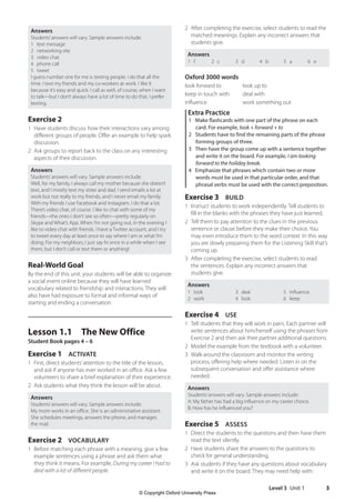 Level 3 Unit 1 3
2 After completing the exercise, select students to read the
matched meanings. Explain any incorrect answers that
students give.
Answers
1 f 2 c 3 d 4 b 5 a 6 e
Oxford 3000 words
look forward to look up to
keep in touch with deal with
influence work something out
Extra Practice
1 Make flashcards with one part of the phrase on each
card. For example, look + forward + to
2 Students have to find the remaining parts of the phrase
forming groups of three.
3 Then have the group come up with a sentence together
and write it on the board. For example, I am looking
forward to the holiday break.
4 Emphasize that phrases which contain two or more
words must be used in that particular order, and that
phrasal verbs must be used with the correct preposition.
Exercise 3 BUILD
1 Instruct students to work independently. Tell students to
fill in the blanks with the phrases they have just learned.
2 Tell them to pay attention to the clues in the previous
sentence or clause before they make their choice. You
may even introduce them to the word context. In this way
you are slowly preparing them for the Listening Skill that’s
coming up.
3 After completing the exercise, select students to read
the sentences. Explain any incorrect answers that
students give.
Answers
1 look
2 work
3 deal
4 look
5 influence
6 keep
Exercise 4 USE
1 Tell students that they will work in pairs. Each partner will
write sentences about him/herself using the phrases from
Exercise 2 and then ask their partner additional questions.
2 Model the example from the textbook with a volunteer.
3 Walk around the classroom and monitor the writing
process, offering help where needed. Listen in on the
subsequent conversation and offer assistance where
needed.
Answers
Students’answers will vary. Sample answers include:
A: My father has had a big influence on my career choice.
B: How has he influenced you?
Exercise 5 ASSESS
1 Direct the students to the questions and then have them
read the text silently.
2 Have students share the answers to the questions to
check for general understanding.
3 Ask students if they have any questions about vocabulary
and write it on the board. They may need help with:
Answers
Students’answers will vary. Sample answers include:
1 text message
2 networking site
3 video chat
4 phone call
5 tweet
I guess number one for me is texting people. I do that all the
time. I text my friends and my co-workers at work. I like it
because it’s easy and quick. I call as well, of course, when I want
to talk—but I don’t always have a lot of time to do that. I prefer
texting.
Exercise 2
1 Have students discuss how their interactions vary among
different groups of people. Offer an example to help spark
discussion.
2 Ask groups to report back to the class on any interesting
aspects of their discussion.
Answers
Students’answers will vary. Sample answers include:
Well, for my family, I always call my mother because she doesn’t
text, and I mostly text my sister and dad. I send emails a lot at
work but not really to my friends, and I never email my family.
With my friends I use Facebook and Instagram. I do that a lot.
There’s video chat, of course. I like to chat with some of my
friends—the ones I don’t see so often—pretty regularly on
Skype and What’s App. When I’m not going out, in the evening I
like to video chat with friends. I have a Twitter account, and I try
to tweet every day at least once to say where I am or what I’m
doing. For my neighbors, I just say hi once in a while when I see
them, but I don’t call or text them or anything!
Real-World Goal
By the end of this unit, your students will be able to organize
a social event online because they will have learned
vocabulary related to friendship and interactions. They will
also have had exposure to formal and informal ways of
starting and ending a conversation.
Lesson 1.1 The New Office
Student Book pages 4 – 6
Exercise 1 ACTIVATE
1 First, direct students’attention to the title of the lesson,
and ask if anyone has ever worked in an office. Ask a few
volunteers to share a brief explanation of their experience.
2 Ask students what they think the lesson will be about.
Answers
Students’answers will vary. Sample answers include:
My mom works in an office. She is an administrative assistant.
She schedules meetings, answers the phone, and manages
the mail.
Exercise 2 VOCABULARY
1 Before matching each phrase with a meaning, give a few
example sentences using a phrase and ask them what
they think it means. For example, During my career I had to
deal with a lot of different people.
4511148_WA_TG3.indb 3 5/10/19 12:23 PM
© Copyright Oxford University Press
 