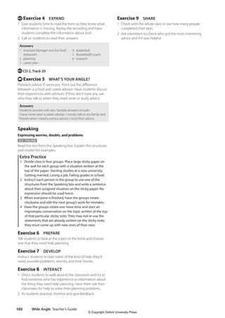 Wide Angle Teacher’s Guide
102
Exercise 9 SHARE
1 Check with the whole class to see how many people
completed their plan.
2 Ask volunteers to check who got the most interesting
advice and if it was helpful.
e Exercise 4 EXPAND
1 Give students time to read the form so they know what
information is missing. Replay the recording and have
students complete the information about Josh.
2 Call on students to read their answers.
Answers
1 Assistant Manager at a fast food
restaurant
2 planning
3 career plan
4 basketball
5 (basketball) coach
6 research
e CD 2, Track 20
t Exercise 5 WHAT’S YOUR ANGLE?
Preteach advisor if necessary. Point out the difference
between a school and career advisor. Have students discuss
their experiences with advisors. If they don’t have any, ask
who they talk to when they need work or study advice.
Answers
Students’answers will vary. Sample answers include:
I have never seen a career advisor. I mostly talk to my family and
friends when I need a serious advice. I trust their advice.
Speaking
Expressing worries, doubts, and problems
GO ONLINE
Read the text from the Speaking box. Explain the structures
and model the examples.
Extra Practice
1 Divide class in four groups. Place large sticky paper on
the wall for each group with a situation written at the
top of the paper: Starting studies at a new university,
Getting married, Losing a job, Failing grades in school.
2 Instruct each person in the group to use one of the
structures from the Speaking box and write a sentence
about their assigned situation on the sticky paper. No
expression should be used twice.
3 When everyone is finished, have the groups rotate
clockwise and edit the next group’s work for mistakes.
4 Have the groups rotate one more time and start an
impromptu conversation on the topic written at the top
of that particular sticky note. They may not re-use the
statements that are already written on the sticky note;
they must come up with new ones of their own.
Exercise 6 PREPARE
Tell students to look at the topics in the book and choose
one that they need help planning.
Exercise 7 DEVELOP
Instruct students to take notes of the kind of help they’d
need, possible problems, worries, and time frames.
Exercise 8 INTERACT
1 Direct students to walk around the classroom and try to
find someone who has experience or information about
the thing they need help planning. Have them ask their
classmates for help to solve their planning problems.
2 As students practice, monitor and give feedback.
4511148_WA_TG3.indb 102 5/10/19 12:23 PM
© Copyright Oxford University Press
 