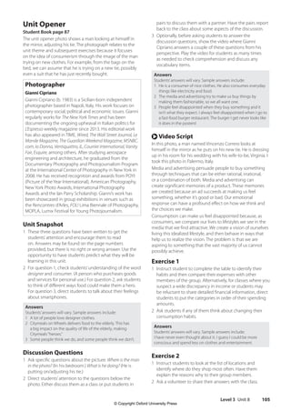 Level 3 Unit 8 105
pairs to discuss them with a partner. Have the pairs report
back to the class about some aspects of the discussion.
3 Optionally, before asking students to answer the
discussion questions, show the video where Gianni
Cipriano answers a couple of these questions from his
perspective. Play the video for students as many times
as needed to check comprehension and discuss any
vocabulary items.
Answers
Students’answers will vary. Sample answers include:
1 He is a consumer of nice clothes. He also consumes everyday
things like electricity and food.
2 The media and advertising try to make us buy things by
making them fashionable, so we all want one.
3 People feel disappointed when they buy something and it
isn’t what they expect. I always feel disappointed when I go to
a fast-food burger restaurant. The burger I get never looks like
it does in the posters!
r Video Script
In this photo, a man named Vincenzo Correro looks at
himself in the mirror as he puts on his new tie. He is dressing
up in his room for his wedding with his wife-to-be, Virginia. I
took this photo in Palermo, Italy.
Media and advertising persuade people to buy something
through techniques that can be either rational, irrational,
or a combination of both. Media and advertising can
create significant memories of a product. These memories
are created because an ad succeeds at making us feel
something, whether it’s good or bad. Our emotional
response can have a profound effect on how we think and
the choices we make.
Consumption can make us feel disappointed because, as
consumers, we compare our lives to lifestyles we see in the
media that we find attractive. We create a vision of ourselves
living this idealized lifestyle, and then behave in ways that
help us to realize the vision. The problem is that we are
aspiring to something that the vast majority of us cannot
possibly achieve.
Exercise 1
1 Instruct student to complete the table to identify their
habits and then compare their expenses with other
members of the group. Alternatively, for classes where you
suspect a wide discrepancy in income or students may
be reluctant to share detailed financial information, direct
students to put the categories in order of their spending
amounts.
2 Ask students if any of them think about changing their
consumption habits.
Answers
Students’answers will vary. Sample answers include:
I have never even thought about it. I guess I could be more
conscious and spend less on clothes and entertainment.
Exercise 2
1 Instruct students to look at the list of locations and
identify where do they shop most often. Have them
explain the reasons why to their group members.
2 Ask a volunteer to share their answers with the class.
Unit Opener
Student Book page 87
The unit opener photo shows a man looking at himself in
the mirror, adjusting his tie. The photograph relates to the
unit theme and subsequent exercises because it focuses
on the idea of consumerism through the image of the man
trying on new clothes. For example, from the bags on the
bed, we can assume that he is trying on a new tie, possibly
even a suit that he has just recently bought.
Photographer
Gianni Cipriano
Gianni Cipriano (b. 1983) is a Sicilian-born independent
photographer based in Napoli, Italy. His work focuses on
contemporary social, political and economic issues. Gianni
regularly works for The New York Times and has been
documenting the ongoing upheaval in Italian politics for
L’Espresso weekly magazine since 2013. His editorial work
has also appeared in TIME, Wired, The Wall Street Journal, Le
Monde Magazine, The Guardian Weekend Magazine, MSNBC.
com, Io Donna, Ventiquattro, IL, Courrier International, Vanity
Fair, Esquire, among others. After studying aerospace
engineering and architecture, he graduated from the
Documentary Photography and Photojournalism Program
at the International Center of Photography in New York in
2008. He has received recognition and awards from POYI
(Picture of the Year International), American Photography,
New York Photo Awards, International Photography
Awards and the Ian Parry Scholarship. Gianni’s work has
been showcased in group exhibitions in venues such as
the Rencontres d’Arles, FOLI Lima Biennale of Photography,
MOPLA, Lumix Festival for Young Photojournalism.
Unit Snapshot
1 These three questions have been written to get the
students’attention and encourage them to read
on. Answers may be found on the page numbers
provided, but there is no right or wrong answer. Use the
opportunity to have students predict what they will be
learning in this unit.
2 For question 1, check students’understanding of the word
designer and consumer. (A person who purchases goods
and services for personal use.) For question 2, ask students
to think of different ways food could make them a hero.
For question 3, direct students to talk about their feelings
about smartphones.
Answers
Students’answers will vary. Sample answers include:
1 A lot of people love designer clothes.
2 Citymeals on Wheels delivers food to the elderly. This has
a big impact on the quality of life of the elderly, making
Citymeals“heroes.”
3 Some people think we do, and some people think we don’t.
Discussion Questions
1 Ask specific questions about the picture: Where is the man
in the photo? (In his bedroom.) What is he doing? (He is
putting on/adjusting his tie.)
2 Direct students’attention to the questions below the
photo. Either discuss them as a class or put students in
4511148_WA_TG3.indb 105 5/10/19 12:23 PM
© Copyright Oxford University Press
 