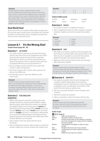 Wide Angle Teacher’s Guide
106
Answers
1 c
2 d
3 b
4 a
5 h
6 g
7 e
8 f
Oxford 3000 words
impress mix exchange budget
latest brand match trend
Exercise 3 BUILD
1 Put students in pairs to complete the exercise.
2 After completing the exercise, select students to read the
sentences. Explain any incorrect answers that students
give.
Answers
1 brand 5 impress
2 exchange 6 match
3 refund 7 Fashion
4 budget 8 trend
Exercise 4 USE
1 Tell students to choose a statement that they agree with
from Exercise 3 and then talk to their partner about it. Tell
them to give an example or a reason for their opinion.
Model an example. (See sample answer below).
2 Walk around the classroom and monitor the exchange.
Offer help where needed.
Answers
Students’answers will vary. Sample answers include:
I never exchange anything I get as a gift because the person
who gave it to me put their thoughts and attention into it. I feel
that returning it or exchanging it would hurt their feelings.
e Exercise 5 IDENTIFY
1 Ask students to predict what the store manager and
customer could be talking about to activate prior
knowledge of common interactions in a store. If they are
struggling to come up with ideas, remind them of the
lesson title, which gives an obvious clue.
2 Play the conversation between a store manager and a
customer.
3 Have them answer the question.
4 Call on a volunteer to share the answer with the class.
Answers
Students’answers will vary. Sample answers include:
He wants a refund for a gift he has received from a friend
because it is the wrong size and it doesn’t match any of
his clothes.
Audio Script
e CD 2, Track 21
Man Hello. Can you help me?
Woman		 Certainly, sir. What can I do for you?
Man		
A friend of mine gave me this sweater as a present,
but it’s the wrong size. It’s a large, and I’m a medium.
Can I get a refund?
Woman		
That should be no problem, sir. May I see your
receipt?
Man		 Receipt? I don’t have one. It was a present.
Woman		
I understand, but I need a receipt to process a
refund.
Man		
Really? You can’t give me a refund?
Answers
Students’answers will vary. Sample answers include:
For me, it depends what I want to buy and how much time I
have. If I want to spend all day shopping, I’ll go to a big mall. If
I don’t have much time, I go to a small local store, to get food,
for example. When I want to buy myself something special
that’s good quality, I go to a department store or sometimes
a designer store, although they are more expensive. If I want a
bargain, I look in a market!
Real-World Goal
By the end of this unit, students will be able to decide what
the two best ways to reduce their consumption are. They will
be able to use the themes, ideas, vocabulary, and grammar
from this unit to help them do so.
Lesson 8.1 It’s the Wrong Size!
Student Book pages 88 – 89
Exercise 1 ACTIVATE
1 First, direct students’attention to the title of the lesson,
and ask: How many times has this happened to you? What
do you do when you get an item that’s the wrong size?
(Exchange it or return it.) Continue with questions as a
segue to the exercise: What is important to you when you
go shopping? What do you most pay attention to?
2 Instruct students to look at the list and number their
choices in order of importance.
3 Have them compare their answers with a partner and
discuss their differences.
4 Ask volunteer pairs to share their differences and
reasons why.
Answers
Students’answers will vary. Sample answers include:
Price is very important for me because I have a limited budget
for clothes. But I also really enjoy fashion, so I do a lot of
comparison-shopping before I finally buy what I want. Then
comes the quality and comfort. I don’t really care about big
designer names.
Exercise 2 VOCABULARY
GO ONLINE
1 Before matching each word with a phrase, give a few
example sentences using the words bolded in orange.
Ask the students what they think it means. For example:
My neighbor bought a new Channel purse to impress her
friends because she knows they all follow trends and are into
the latest fashion. I don’t care for brand names. I try to keep
within my budget and invest in my education. Alternatively,
you may write this little passage on the board and have
students brainstorm the meaning of the bold words. Write
the best definitions on the board.
2 Have students match the words with the rest of
the phrase.
3 After completing the exercise, select students to read their
answers. Explain any incorrect answers that students give.
4511148_WA_TG3.indb 106 5/10/19 12:23 PM
© Copyright Oxford University Press
 