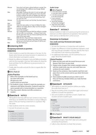 Level 3 Unit 8 107
Audio Script
e CD 2, Track 23
1 A You don’t have a receipt.
B You don’t have a receipt?
2 A It’s the wrong size?
B It’s the wrong size.
3 It was a present.
B It was a present?
4 You’re the manager.
B You’re the manager?
5 That’s the store policy?
B That’s the store policy.
Exercise 7 INTERACT
Instruct students to take turns pronouncing the sentences in
Exercise 6 as either statements or questions. Have partners
listen and try to identify them correct as such.
Grammar in Context
Can, could, and may: Permission and requests
GO ONLINE
1 Go over the Grammar in Context box with students.
2 Explain the difference in level of politeness between could
and may through examples in the box. Specify that may is
not used here in the meaning of possibility.
3 For additional information, see the Grammar focus on
page 166 of the Student Book.
Extra Practice
1 Make two big cards with the words Permission and
Request. Place them on your desk.
2 Prepare strips of paper that contain example sentence
with the modal verbs may, can, and could. Have one
sentence for each student.
3 Hand out the sentences. Have students read them and
place them on the correct card on your desk: Permission
or Request.
4 Have students huddle around your desk to see if
they can find any mistakes before you make the final
corrections.
e Exercise 8 INTEGRATE
1 Tell students to read the questions before you replay
the audio from Exercise 5.
2 Play the recording of the conversation again and instruct
students to answer the questions.
3 Ask some students to read their answers. Explain any
incorrect answers students give.
Answers
1 a receipt
2 $19
3 the manager
4 an exchange / an exchange of anything in the store of the
same value
5 Yes, he does.
e CD 2, Track 21
t Exercise 9 WHAT’S YOUR ANGLE?
1 Put students in pairs. Have them take turns asking and
answering the questions.
2 Call on a few volunteers to share their answers.
Woman		
Sorry, but I can’t give a refund without a receipt. You
can exchange it for a different size though. Would
that be all right?
Man		
Not really. To tell you the truth, it’s not my style, and
it doesn’t match with anything else I have. I’d prefer
to have a refund. The ones on display over there are
$19. They’re the same brand and everything. Can’t
you give me $19?
Woman		
I’m very sorry sir, but I can’t do that. You don’t have a
receipt.
Man		Hmph!
Woman		 That’s the store policy, sir. I have to follow the rules.
Man		 Well I’m not happy about it. May I see the manager?
Woman		 I am the manager.
Man		 You’re the manager?
Woman		
Yes. I understand how you feel, but without a receipt,
all I can offer is an exchange… It doesn’t have to be
for the same item. You can choose anything from the
store of the same value.
Man		 Well, OK then. I’ll go and have a look around.
Woman		
You can leave your sweater here. When you’re ready,
please just come back and we’ll take of it all for you.
Man		 Yes, OK. Thank you.
e Listening Skill
Recognizing statements as questions
GO ONLINE
1 Direct students to read the information in the box. On the
board, write that we use rising intonation in statements to
check information and express surprise.
2 Model the difference between rising and falling intonation
with the first example in the box. Ask students to close the
book and listen for the difference as you pronounce it a
second time.
3 Finally, play the audio and ask the class to repeat after the
recording.
e CD 2, Track 22
Extra Practice
1 Write a few examples on the board such as:
You swam with sharks
She gave you a test
I need to write my name here
2 Put students in pairs. Student A reads the example as a
statement with falling intonation. Student B reads the
same example with a rising intonation as a question.
3 Then they switch. Monitor and offer assistance as
needed.
e Exercise 6 NOTICE
1 Tell students that they will hear each sentence twice. Have
them focus on whether the intonation is rising or falling to
detect if they are hearing a statement or a question. Play
the audio.
2 Have students circle the correct answers.
3 Go over the answers as a class.
Answers
1 A statement, B question
2 A question, B statement
3 A statement, B question
4 A statement, B question
5 A question, B statement
4511148_WA_TG3.indb 107 5/10/19 12:23 PM
© Copyright Oxford University Press
 
