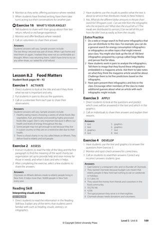Level 3 Unit 8 109
2 Have students use the visuals to predict what the text is
about (a service that distributes meals to New Yorkers).
3 Ask, What do the different dollar amounts in the pie chart
stand for? (Program cost) Can we infer from the infographic
who the recipients are? What does the visual tell us? (The
meals are distributed to seniors.) Can we tell all this just
from the title? (not as easily as from the visuals)
Extra Practice
1 Do a web or image search to find some infographics that
you can distribute to the class. For example, you can do
a general search for energy consumption infographics
or infographics on other topics that might interest
your class. You might also look up the list of 100 best
infographics prepared by a group called Siege Media
and peruse that for ideas.
2 Have students work in pairs to analyze the infographics.
Tell them to image that they found these infographics
embedded in a magazine article. Ask them to take notes
on what they think the magazine article would be about.
Challenge them to list five predictions based on the
infographic.
3 Have pairs present their infographics and lists to the
class. Encourage other members of the class to make
additional guesses about what an article with each
infographic might include.
Exercise 3 APPLY
1 Direct students to look at the questions and predict
which ones will be answered in the text and which in the
graphics.
2 Call on individuals to share their answers and explain their
reasons.
Answers
1 text 5 graphics
2 text 6 graphics
3 graphics 7 text
4 text 8 text
Exercise 4 DEVELOP
1 Have students use the text and graphics to answer the
questions from Exercise 3.
2 Monitor and spot-check answers for correctness.
3 Call on students to read their answers. Correct any
incorrect answers students give.
Answers
1 Gael Greene is a restaurant critic and co-founder of Citymeals.
2 They started Citymeals because budget cuts meant that
elderly people in New York had nothing to eat on weekends
or holidays.
3 $17,304,135
4 They raised the money from friends and coworkers in the
food community.
5 $9,278,166
6 4,356
7 The typical person they serve is in their eighties.
8 Citymeals always needs donations and volunteers.
4 Monitor as they write, offering assistance where needed.
5 When students have finished writing, have them take
turns acting out their conversations for another pair.
t Exercise 16 WHAT’S YOUR ANGLE?
1 Tell students to share with their group about their last
return, refund or exchange experience.
2 Monitor and offer feedback where needed.
3 Call on volunteers to share their answer.
Answers
Students’answers will vary. Sample answers include:
The last thing I retuned was pair of shoes. When I got home and
tried them on again, I realized they were not as comfortable as I
thought. When I was returning them, I didn’t have time to try on
any other shoes, so I asked for a full refund.
Lesson 8.2 Food Matters
Student Book pages 90 – 92
Exercise 1 ACTIVATE
1 Direct students to look at the title and ask if they think
what we eat is important and why.
2 Put students in pairs to discuss the questions.
3 Call on a volunteer from each pair to share their
observations.
Answers
Students’answers will vary. Sample answers include:
1 Healthy eating means choosing a variety of whole foods (like
vegetables, fruit, and meats) and avoiding highly processed
foods (like sugar). Diet is very important because it affects our
health and levels of energy throughout the day.
2 Some people may not get enough to eat because they live
in a poor country or they are on a restrictive diet due to their
health.
3 There is a food charity in my city called Meals on Wheels. They
deliver food to elderly and sick people.
Exercise 2 ASSESS
1 Instruct students to read the title of the blog and the first
paragraph to find the meaning of the word charity (an
organization set up to provide help and raise money for
those in need), and what it does and who it helps.
2 After completing the exercise, select a few students to
share the answers.
Answers
Citymeals on Wheels delivers meals to elderly people living in
New York. It helps more than 18,000 people in New York
every year.
Reading Skill
Interpreting visuals and data
GO ONLINE
1 Direct students to read the information in the Reading
Skill box. Explain any of the terms that students aren’t
familiar with such as heading, visuals, statistics, or
infographics.
4511148_WA_TG3.indb 109 5/10/19 12:23 PM
© Copyright Oxford University Press
 