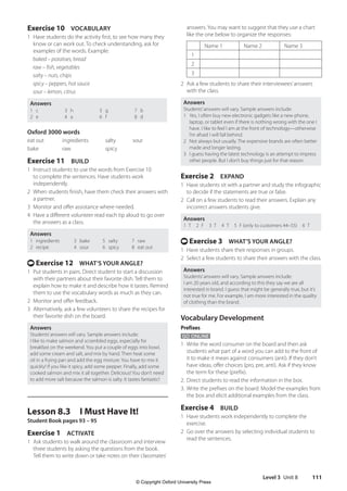 Level 3 Unit 8 111
answers. You may want to suggest that they use a chart
like the one below to organize the responses:
Name 1 Name 2 Name 3
1
2
3
2 Ask a few students to share their interviewees’answers
with the class.
Answers
Students’answers will vary. Sample answers include:
1 Yes, I often buy new electronic gadgets like a new phone,
laptop, or tablet even if there is nothing wrong with the one I
have. I like to feel I am at the front of technology—otherwise
I’m afraid I will fall behind.
2 Not always but usually. The expensive brands are often better
made and longer lasting.
3 I guess having the latest technology is an attempt to impress
other people. But I don’t buy things just for that reason.
Exercise 2 EXPAND
1 Have students sit with a partner and study the infographic
to decide if the statements are true or false.
2 Call on a few students to read their answers. Explain any
incorrect answers students give.
Answers
1 T  2 F  3 T  4 T  5 F (only to customers 44–55)  6 T
t Exercise 3 WHAT’S YOUR ANGLE?
1 Have students share their responses in groups.
2 Select a few students to share their answers with the class.
Answers
Students’answers will vary. Sample answers include:
I am 20 years old, and according to this they say we are all
interested in brand. I guess that might be generally true, but it’s
not true for me. For example, I am more interested in the quality
of clothing than the brand.
Vocabulary Development
Prefixes
GO ONLINE
1 Write the word consumer on the board and then ask
students what part of a word you can add to the front of
it to make it mean against consumers (anti). If they don’t
have ideas, offer choices (pro, pre, anti). Ask if they know
the term for these (prefix).
2. Direct students to read the information in the box.
3. Write the prefixes on the board. Model the examples from
the box and elicit additional examples from the class.
Exercise 4 BUILD
1 Have students work independently to complete the
exercise.
2 Go over the answers by selecting individual students to
read the sentences.
Exercise 10 VOCABULARY
1 Have students do the activity first, to see how many they
know or can work out. To check understanding, ask for
examples of the words. Example:
baked – potatoes, bread
raw – fish, vegetables
salty – nuts, chips
spicy – peppers, hot sauce
sour – lemon, citrus
Answers
1 c
2 e
3 h
4 a
5 g
6 f
7 b
8 d
Oxford 3000 words
eat out ingredients salty sour
bake raw spicy
Exercise 11 BUILD
1 Instruct students to use the words from Exercise 10
to complete the sentences. Have students work
independently.
2 When students finish, have them check their answers with
a partner.
3 Monitor and offer assistance where needed.
4 Have a different volunteer read each tip aloud to go over
the answers as a class.
Answers
1 ingredients
2 recipe
3 bake
4 sour
5 salty
6 spicy
7 raw
8 eat out
t Exercise 12 WHAT’S YOUR ANGLE?
1 Put students in pairs. Direct student to start a discussion
with their partners about their favorite dish. Tell them to
explain how to make it and describe how it tastes. Remind
them to use the vocabulary words as much as they can.
2 Monitor and offer feedback.
3 Alternatively, ask a few volunteers to share the recipes for
their favorite dish on the board.
Answers
Students’answers will vary. Sample answers include:
I like to make salmon and scrambled eggs, especially for
breakfast on the weekend. You put a couple of eggs into bowl,
add some cream and salt, and mix by hand. Then heat some
oil in a frying pan and add the egg mixture. You have to mix it
quickly! If you like it spicy, add some pepper. Finally, add some
cooked salmon and mix it all together. Delicious! You don’t need
to add more salt because the salmon is salty. It tastes fantastic!
Lesson 8.3 I Must Have It!
Student Book pages 93 – 95
Exercise 1 ACTIVATE
1 Ask students to walk around the classroom and interview
three students by asking the questions from the book.
Tell them to write down or take notes on their classmates’
4511148_WA_TG3.indb 111 5/10/19 12:23 PM
© Copyright Oxford University Press
 