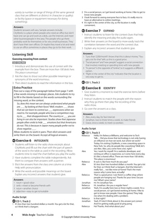 Wide Angle Teacher’s Guide
4
2 I’m a social person, so I get bored working at home. I like to get to
know new people.
3 I look forward to seeing everyone face to face, it’s really nice to
have an alternative to online meetings.
4 It’s right in the center of the city, so the location is really
convenient.
e Exercise 7 EXPAND
1 Instruct students to listen for the context clues that help
identify the meaning and play the audio again.
2 Write their answers on the board to more easily track the
correlation between the word and the context clue.
3 Explain any incorrect answers that students give.
Answers
1 “Less than $200/month”shows that this is about money.“You
get a lot for that”tells us this is a good price.
2 “Social person”and“new people”suggest a social connection
that involves meeting or spending time with new people.
3 “In person”is the opposite of“online,”so it suggests a different
option.
4 “Right in the center of the city”indicates that the location is
very easy to get to.
e CD 1, Track 2
e Exercise 8 IDENTIFY
1 Give students a moment to read the exercise items before
they listen.
2 Instruct students to match the people with the reason
why they go there then play the recording of the
radio show.
3 Go over the answers as a class.
Answers
1 Alex, every day, for fast Internet
2 Jonathan, two to three times a week, to make friends
3 Grace, once a week, to meet co-workers
Audio Script
e CD 1, Track 3
Rebecca	
Hello, I’m Rebecca Williams, and welcome to Tech
Talk… Did you know that technology is not only having
an influence on how we work, but where we work?
Today, I’m visiting CityWorks, a new coworking space in
New York. So, why do people like coworking? Well, let’s
ask Alex. Alex, you come here a lot, right?
Alex	
Yes, I work for myself. I’m a website developer, and
renting an office is expensive, so I come here every day.
It’s like a shared office. There are more than 100 desks.
This place is enormous!
Rebecca It sure is. But how much do you pay?
Alex	
It’s less than two hundred dollars a month. You get a lot
for that, so I think that’s a bargain. And the Internet’s
really fast… not like mine at home! That’s the main
reason why I come here, actually!
Rebecca	
That is a good price. I see there’s a coffee shop where
people are hanging out. Thanks for your time. Excuse
me? What’s your name?
Jonathan Hi. I’m Jonathan Tan.
Rebecca Hi, Jonathan. Are you a regular here?
Jonathan	
Yeah, I’m usually here two or three nights a week. I’m a
social person, so I get bored working at home. I like to
get to know new people. I love the games! They help
me when I’m dealing with a problem.
Rebecca Is that right?
Jonathan	
Yeah. If I don’t think about it, the answer just comes!
And I’m getting really good at ping pong.
Rebecca Ha! Thanks. And what about you?
variety (a number or range of things of the same general
class that are different or distinct in character or quality)
or facility (space or equipment necessary for doing
something).
Answers
Students’answers will vary. Sample answers include:
CityWorks is a place where people who need an office but don’t
have one can go and work at a desk, use the Internet, and meet
other businesspeople in the area. The people who go there
probably work for themselves or for very small businesses. They
don’t have their own offices. Or maybe they travel a lot and need
to use an office sometimes in places they go to for their work.
Listening Skill
Guessing meaning from context
GO ONLINE
1 Introduce and demonstrate the use of context with the
example from the box: There are more than 100 desks here.
This place is enormous!
2 Ask the class to shout out other possible meanings or
synonyms of the word enormous.
3 Then direct students to read the information in the box.
Extra Practice
Pass out a copy of the paragraph below from page 7 with
a few words missing in strategic places. Ask students to try
to fill in the blanks based on the words surrounding the
missing word, or the context.
	So, does this mean we can always understand what people
are ___ by looking at their faces? Well, modern ___ shows
that we can learn to control our ___ expressions when we
need to. For example, people who lose a competition may
try to ___ their disappointment. The country or ___ you are
living in can also be important. Studies show that Japanese
people often smile to hide ___ emotions but that Americans
do not. This is because in Japan many people prefer not to
show negative ___.
Allow students to work in pairs. Then elicit answers and
write them on the board. Accept all logical answers.
e Exercise 6 INTEGRATE
1 Students will listen to the radio show excerpts about
CityWorks and fill out the chart with the part of speech
of the word in the table as used in the recording. Allow
students time to read the chart before you play the audio.
2 Have students complete the table independently. Ask
them to compare their answers with a partner.
3 Elicit the answers from the class one column at a time.
Help with pronunciation.
4 Write the words and possible meanings on the board.
Explain any incorrect answers that students give.
Answers
1 noun—good value
2 verb—meet or become friends with
3 noun—another choice
4 adjective—easy to get to/suitable
Audio Script
e CD 1, Track 2
1 It’s less than two hundred dollars a month. You get a lot for that,
so I think that’s a bargain.
4511148_WA_TG3.indb 4 5/10/19 12:23 PM
© Copyright Oxford University Press
 