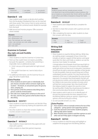 Wide Angle Teacher’s Guide
112
Answers
Students’answers will vary. Sample answers include:
I am afraid that it may not be possible to reduce pollution. We
are so hooked on consumerism that I think it will be very difficult
to get millions and millions of people to change their habits
overnight.
Exercise 8 DEVELOP
1 Have students work independently to complete the
exercise.
2 Ask them to share their answers with a partner and note
differences.
3 After completing the exercise, select students to share
their answers with the class.
Answers
1 may
2 might
3 may
4 might not
5 Could
6 might not
Writing Skill
Giving opinions
GO ONLINE
1 Direct students to read the Writing Skill box. While they
are reading, project a paragraph of your choice that
includes an opinion, support of that opinion, and signal
words like First, Next, and Finally so students can see the
structure more clearly. For example:
I strongly believe that all people should have equal rights to
education. For instance, in some parts of the undeveloped
world, girls still do not have access to education. Every person
should have the right to education regardless of their gender.
To solve the problem, there are several things each of these
undeveloped countries could do. First, they should raise the
awareness of the issue in male population by using concrete
arguments. For example, they should explain that girls will
one day become mothers, and an educated mother will raise
her children to be more active members of society, which
will help their country prosper. Next, they should include
their religious leaders to support the cause for a more
far-reaching effect. Finally, they should educate the elders in
their communities about the benefits of education.
2 Have students work in pairs to try to identify parts of
the text that demonstrate the three categories from
the Writing Skill box: giving an opinion, supporting an
opinion, and structuring your writing.
3 Go over possible answers as a class.
Extra Practice
1 Have students write an example sentence for two of the
categories – giving opinion and supporting opinion.
2 Circle the classroom and monitor students’progress,
offering help where needed.
3 When finished, have students read their opinions to each
other and see if they agree or disagree and why.
Exercise 9 NOTICE
1 Instruct students to read the essay and highlight or
underline the language from the Writing Skill box.
Answers
1 overpriced
2 anti-consumer
3 pre-tablet
4 underpaid
5 pro-growth
6 postmodern
Exercise 5 USE
1 Have students work in pairs to decide which prefixes
from the Vocabulary Development box can be matched
with these words. Then instruct them to write sentences
together using the combined words. Model the example
from the book.
2 Walk around and monitor progress. Offer assistance
where needed.
Answers
anti—government, war
pro—government, war
over—eat, estimate, use, cook, weight
under—eat, estimate, use, cook, weight, graduate
post—war, graduate
pre—war, cook
Grammar in Context
May, might, and could: Possibility
GO ONLINE
1 Direct students to read the Grammar in Context box.
2 Point out that couldn’t does not express possibility,
but quite the opposite—certainty that something is
impossible. Give an additional example:
A: I think I saw you at the supermarket last night around
9 p.m.
B: That couldn’t have been me. I went to bed at 8 p.m.
last night.
3 For additional information, see the Grammar focus on
page 166 of the Student Book.
Extra Practice
1 Direct students to work in pairs or individually. Each
pair chooses a location where someone might go for
vacation – the beach, an amusement park, the grocery
store, camping, etc.
2 Have partners write five sentences describing what a
person could do at that location.
3 Pairs take turns reading their sentences to the rest of
the class, and the class guesses what location they are
describing.
Exercise 6 IDENTIFY
1 Direct students to read the statements and decide if they
refer to present or future by marking the statements with
a P or an F.
2 Ask a few students to share their answers. Explain any
incorrect answers students give.
Answers
1 F  2 P  3 F  4 F
Exercise 7 INTERACT
1 Have students choose statements they agree with and
share with a partner.
2 Call on students to share their partners’responses.
4511148_WA_TG3.indb 112 5/10/19 12:23 PM
© Copyright Oxford University Press
 