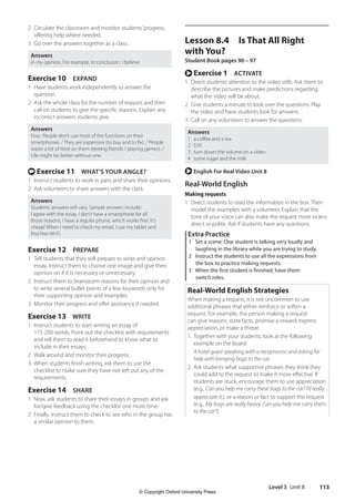 Level 3 Unit 8 113
Lesson 8.4 Is That All Right
with You?
Student Book pages 96 – 97
r Exercise 1 ACTIVATE
1 Direct students’attention to the video stills. Ask them to
describe the pictures and make predictions regarding
what the video will be about.
2 Give students a minute to look over the questions. Play
the video and have students look for answers.
3 Call on any volunteers to answer the questions.
Answers
1 a coffee and a tea
2 $10
3 turn down the volume on a video
4 some sugar and the milk
r English For Real Video Unit 8
Real-World English
Making requests
1 Direct students to read the information in the box. Then
model the examples with a volunteer. Explain that the
tone of your voice can also make the request more or less
direct or polite. Ask if students have any questions.
Extra Practice
1 Set a scene: One student is talking very loudly and
laughing in the library while you are trying to study.
2 Instruct the students to use all the expressions from
the box to practice making requests.
3 When the first student is finished, have them
switch roles.
Real-World English Strategies
When making a request, it is not uncommon to use
additional phrases that either reinforce or soften a
request. For example, the person making a request
can give reasons, state facts, promise a reward, express
appreciation, or make a threat.
1. Together with your students, look at the following
example on the board:
A hotel guest speaking with a receptionist and asking for
help with bringing bags to the car.
2. Ask students what supportive phrases they think they
could add to the request to make it more effective. If
students are stuck, encourage them to use appreciation
(e.g., Can you help me carry these bags to the car? I’d really
appreciate it.), or a reason or fact to support the request
(e.g., My bags are really heavy. Can you help me carry them
to the car?).
2 Circulate the classroom and monitor students’progress,
offering help where needed.
3 Go over the answers together as a class.
Answers
In my opinion, For example, In conclusion, I believe
Exercise 10 EXPAND
1 Have students work independently to answer the
question.
2 Ask the whole class for the number of reasons and then
call on students to give the specific reasons. Explain any
incorrect answers students give.
Answers
Four: People don’t use most of the functions on their
smartphones. / They are expensive (to buy and to fix). / People
waste a lot of time on them (texting friends / playing games). /
Life might be better without one.
t Exercise 11 WHAT’S YOUR ANGLE?
1 Instruct students to work in pairs and share their opinions.
2 Ask volunteers to share answers with the class.
Answers
Students’answers will vary. Sample answers include:
I agree with the essay. I don’t have a smartphone for all
those reasons. I have a regular phone, which works fine. It’s
cheap! When I need to check my email, I use my tablet and
find free Wi-Fi.
Exercise 12 PREPARE
1 Tell students that they will prepare to write and opinion
essay. Instruct them to choose one image and give their
opinion on if it is necessary or unnecessary.
2 Instruct them to brainstorm reasons for their opinion and
to write several bullet points of a few keywords only for
their supporting opinion and examples.
3 Monitor their progress and offer assistance if needed.
Exercise 13 WRITE
1 Instruct students to start writing an essay of
175-200 words. Point out the checklist with requirements
and tell them to read it beforehand to know what to
include in their essays.
2 Walk around and monitor their progress.
3 When students finish writing, ask them to use the
checklist to make sure they have not left out any of the
requirements.
Exercise 14 SHARE
1 Now, ask students to share their essays in groups and ask
for/give feedback using the checklist one more time.
2 Finally, instruct them to check to see who in the group has
a similar opinion to them.
4511148_WA_TG3.indb 113 5/10/19 12:23 PM
© Copyright Oxford University Press
 