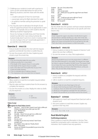 Wide Angle Teacher’s Guide
114
Student Oh, sure. Sorry about that.
Andy Thanks.
Kevin Here you go, guys.
Andy Oh…while you’re up, get the sugar from over there!
Thanks.
Kevin Right.
Andy Oh… Could you get some milk too? Sorry!
Kevin Here it is. Can I sit down now?
Andy Be my guest!
Exercise 4 ASSESS
Ask the whole class the question and have several volunteers
offer their answers. Encourage them to be specific with their
reasons why.
Answers
Andy’s request for sugar is very direct. He tells Kevin to get it
because Kevin is already standing up. Later, when Andy asks
for the milk, Kevin has already started walking back toward the
table, so it’s more inconvenient for him to go back for the milk.
That’s why Andy’s second request is a little more polite.
Exercise 5 ANALYZE
1 Instruct students to look at the requests in Exercise 3 and
detect the one that is different.
2 Go over the answer as a class. Elicit explanations.
Answers
Would it be possible for you to turn the volume down? is different
from the others because it is very polite. This request was made
by Andy to a group of students he didn’t know. The request itself,
to turn down the music, was fairly“big.”All the other requests
were made by Max and Andy to their friend Kevin, so they are
direct. They are also fairly simple requests.
Exercise 6 APPLY
1 Instruct students to complete the requests with the
correct word.
2 Call on students to read the completed requests.
Answers
a Can you help me carry these bags to the car?
b Do you mind moving your books off the table?
c Could you show me where the canned tomatoes are?
d Would you mind getting a package from the mailroom?
e Would it be possible for you to book a taxi for five o’clock?
Exercise 7 EXPAND
1 Tell students to match each request from Exercise 6 with a
situation (a-e).
2 Ask some students to read their answers. Explain any
questions that may arise.
Answers
1 c  2 e  3 a  4 b  5 d
Real-World English
Confirming acceptance
Direct students to read the information in the box. Then
model the conversation with a volunteer. Use the correct
intonation. Ask if students have any questions.
3. Challenge your students to work with a partner to
come up with several alternatives for each of the
following situations, and then share with the whole
class:
• a student asking for $5 from his roommate
• a passenger asking the flight attendant for water
•	
an audience member asking the presenter to speak
louder
4. You may also want to talk about the length of and
kinds of supportive phrases that are appropriate in each
situation. For example, discuss with students why the
following would be inappropriate:
Excuse me, my bags are really heavy, and I have recently
twisted my ankle when I was visiting my family. My
husband really doesn’t want me to strain it. Could you help
me carry my bags to the car? I would really appreciate it –
you look like a very helpful person.
Exercise 2 ANALYZE
1 Instruct student to look at the chart with the request
questions and decide how direct or polite they are.
2 Go over the answers with the class. Explaining each
answer as per the answer key.
Answers
a 4 The use of possibly makes this very polite.
b 2 Without possibly, this is more direct.
c 4 The length of this request shows it is very polite.
d 3 The length of the request shows it is polite.
e 4 This is less direct and more polite than Do you mind.
f 3 These are polite requests.
g 2 This is a standard way of making a request.
h 1 This imperative is the most direct form of request.
r Exercise 3 IDENTIFY
1 Allow students to read the incomplete requests before
playing the video.
2 Play the video and have students listen for the answers to
complete the requests.
3 Go over the answers as a class. Replay the video to clarify
any discrepancies.
Answers
1 Can you 4 Get
2 Could you 5 Could you
3 Would it be possible
Video Script
r English For Real Video Unit 8
Kevin Hey guys… Sorry I’m late. I haven’t even had a coffee yet.
I’ll leave my laptop here while I get one, OK?
Andy Sure. We’ll be here.
Max OK, no problem.
Andy Actually… Kevin? Can you get me a coffee too?
Max Oh, yeah. Could you get me a tea?
Kevin Uhh, OK.
Andy Are you sure?
Kevin Actually, do you have any money? I don’t have
enough cash.
Andy No problem. Here, take ten. Thanks, Kevin!
Max Wow. That’s loud!
Andy Excuse me? Would it be possible for you to turn the
volume down?
4511148_WA_TG3.indb 114 5/10/19 12:23 PM
© Copyright Oxford University Press
 