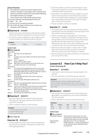 Level 3 Unit 8 115
2 Ask three students to read the questions aloud. Go over
the questions together as a class to ensure that students
understand all the requirements.
3 Depending on the ability level of your students, you may
want to encourage them to write down all or just parts
of the conversation before speaking. For strong students,
they may be able to improvise on the spot. Encourage
them to mentor their partners.
4 Monitor and offer assistance as needed.
Exercise 11 SHARE
1 Give students five minutes to practice with their partners
and tell them that they will perform their role-plays for the
class. Monitor as they are practicing.
2 Call for a volunteer pair to role-play their conversation
for the class or model an improvised conversation with a
strong student. If you have a large class, put three groups
together and have them take turns acting out the
role-play for each other. If your class is small, you may opt
to have each pair come up to the board to perform.
3 Rather than interrupt students to correct their mistakes,
keep track of any errors that you want to review with
them (or the class) once their role-play is complete.
4 Remind students to go online so that they can create their
own version of the video.
Lesson 8.5 How Can I Help You?
Student Book page 98
Exercise 1 ACTIVATE
1 Have students start a discussion in groups based on the
question.
2 Ask a few volunteers to share their group’s responses.
Answers
Students’answers will vary. Sample answers include:
I have a T-Mobile unlimited plan for $40 a month. I can text
and call anyone I want for the same price, but I have limited
data usage.
e Exercise 2 IDENTIFY
1 Give students time to read the chart. The recording and
tell students to complete the chart with the information
from the recording.
2 Call on volunteers to share the answers for the class.
Answers
Plan Minutes Data Texts Cost
Value 300 1GB free $28
Smart 500 2GB free $30
Audio Script
e CD 2, Track 27
Automated message	
All our operators are busy now. Your call is
important to us. Please continue to wait and
someone will be with you as soon as possible.
Representative Hello. Blu Comm. How can I help you?
Customer	
Finally! Thank you… I want to check that I’m
on the right plan, please. My latest bill was
very high and…
Extra Practice
1 Ask students to choose one of the situations from
Exercise 7 and start a conversation with a sentence from
Exercise 6 and then continue the conversation following
the model in the box. For example:
Scene: Parent and a child outside a grocery store
A: Can you help me carry these bags in to the car?
B: Well, …. uh … OK.
A: Are you sure? I can call your brother.
B: No, it’s OK. My hands are full. Let me set down my
backpack, and I’ll help you.
e Exercise 8 EXPAND
1 Play the three short conversations and have the students
decide how willing the people are to accept the request.
2 Go over the answers together as a class, explaining any
incorrect answers the individual students may give.
Answers
1 Unwilling 2 Willing 3 Unwilling
Audio Script
eCD 2, Track 26
Conversation 1
Man Hey, Karen. Are you going out?
Woman Yes.
Man Could you get some stuff for me from the store? I have a
list here.
Woman Oh, er…I guess so.
Man Are you sure you don’t mind?
Woman Well, I don’t want to spend a ton of time at the store.
Man No, there’s not much. Just a few things.
Conversation 2
Man 1 Oh, and one last thing before you go. I’m sorry to ask,
but would it be possible to move our next meeting to
Wednesday rather than Thursday? Something’s come up
and I won’t be in the office next Thursday.
Man 2 No problem.
Man 1 Is that all right with you? I don’t want to cause any
inconvenience.
Man 2 It’s fine. Actually, Wednesday’s better for me!
Conversation 3
Woman Dad. Do you mind looking after Charlie tomorrow morning?
Man Oh. Um…well. All right.
Woman Are you sure that’s OK? It’s just I have to be at the doctor’s
office at ten, so I’ll bring him to your house at nine.
Man What time will you be back? Your mother and I are having
lunch with a friend at one.
Woman Oh, I’ll be back way before that. Thanks!
e Exercise 9 IDENTIFY
1 Give the students time to read the list of expressions.
Then play the audio again and have them check the
expressions they hear.
2 Call on students to read the correct answers.
Answers
1 Are you sure you don’t mind?
2 Is that all right with you?
3 Are you sure that’s OK?
e CD 2, Track 26
Exercise 10 INTERACT
1 Instruct students to work in pairs, choose a relationship
from Exercise 8, and create a role-play according to the
three guiding questions.
4511148_WA_TG3.indb 115 5/10/19 12:23 PM
© Copyright Oxford University Press
 