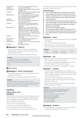 Wide Angle Teacher’s Guide
116
Ask them which expressions they hear the most often when
they call a customer service line.
Extra Practice
1 Have students take out their cell phones and call their
phone provider. Direct them to find out their account
balance. If students don’t have a cell phone, ask them to
call their electric company or some other service they
may be paying for.
2 Instruct them to take notes of all the options that they
they went through in the automated service before they
arrived at the information they needed. For example:
Thank you for calling ATT.
Please listen to the following options.
If you would like to talk to the billing department, press 3.
For an automated message of your account balance, press 2.
	If you wish to speak to a customer service representative,
press 0.
Exercise 5 APPLY
1 Direct student to use the words from the box to complete
the dialogue.
2 Spot-check students’work for mistakes.
3 Have students check their answers with a partner and
then ask volunteers to share the answers with the class.
Answers
1 help
2 last bill
3 security
4 zip code
5 account
6 upgrade
7 refund
Exercise 6 USE
1 Select two students to model the dialogue for the class, or
you can model it with a strong student.
2 Now have students practice the dialogue in pairs. Then
have them switch roles and practice it again.
3 Monitor and offer assistance and feedback as needed.
Exercise 7 PREPARE
1 Activate students’knowledge from prior experience by
asking, Have you ever called customer service? What was the
reason? (I called my phone company to ask about my bill.
It was too high last month.)
2 Put students in pairs and tell them to think of three
reasons they might need to call customer service and to
take notes in the book.
3 Walk around the classroom and monitor their progress,
offering assistance as needed.
Answers
Students’answers will vary. Sample answers include:
Questions a customer service representative might ask:
How can I help you?
Can you tell me your name and zip code?
What’s your account number?
Questions the customer might ask:
Why is my bill so high?
Can I change my plan?
Can I get an upgrade?
Exercise 8 INTERACT
1 Pair students with a new partner and have them choose
one of the three situations from Exercise 7.
Representative What’s your account number please, sir?
Customer Er.. yes. It’s 987-454-389.
Representative	
OK. Right. Could you tell me again what the
problem is, sir?
Customer	
Well, as I just said, my bill’s very high, and I’d
like to check what plan I’m on.
Representative	
OK… so I can see here you’re on our Value
Plan. That’s 300 minutes, one gigabyte of
data, and free texts. $28 a month.
Customer But my last bill was $65!
Representative	
Hmm. Let me see. Oh, that’s because you
went over on your data…
Customer	
Oh, right. Well, I am using the Internet a
lot more now. Is there another plan I can
change to?
Representative	
Well, there’s our Smart Plan. That’s two
gigabytes of data each month, so double
what you have now. Actually, we have a
promotion. Let me see… Yes, you’ve been
with us over a year so I can offer that for $30
instead of $40 a month.
Customer	
Wow, thanks. So it’s only $2 more than I’m
paying now.
Representative Yes. You get 500 minutes with that, too.
Customer Great. And free texts still?
Representative	
Yes, that’s right. I can set it up now for you if
you like?
Customer Yes, definitely. Thanks!
e Exercise 3 IDENTIFY
1 Give students a moment to look over the questions
before they listen. Play the audio and have them work
independently to answer.
2 Call on volunteers to read their answers for the class.
Answers
1 He wants to check he’s on the right plan
2 Because he went over on his data allowance
3 He has been with the company for over a year
4 No
5 Yes
e CD 2, Track 27
t Exercise 4 WHAT’S YOUR ANGLE?
1 Put students in groups of four and have them share their
answers with each other.
2 Ask volunteers to share their answers with the class.
Answers
Students’answers will vary. Sample answers include:
The last time I changed providers was five years ago. I really don’t
like to change that often. They are all the same in the end. The
difference in price is not worth the hassle.
Speaking
Calling customer service
GO ONLINE
Direct students to read the information in the box. Now ask
different students to read the examples. Model again the
second example inserting several options that will make
sense to students. For example:
Please listen to the following options.
For business hours and location, please, press 1.
If you are experiencing technical difficulties, press 2.
If you would like to talk to a service representative, press 0.
4511148_WA_TG3.indb 116 5/10/19 12:23 PM
© Copyright Oxford University Press
 