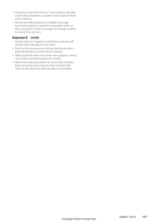 Level 3 Unit 8 117
2 Using their notes from Exercise 7, have students role-play
conversations between a customer service representative
and a customer.
3 Monitor and offer assistance as needed. Encourage
lower-level students to write the conversation down so
they can perform it later. Encourage the stronger students
to mentor their partners.
Exercise 9 SHARE
1 Ask two pairs to sit together and tell them that they will
perform their role-plays for each other.
2 Point out the two questions and say that the pair who is
listening will have to answer these in writing.
3 Walk around the room and monitor their progress, making
sure students are writing down the answers.
4 Rather than interrupt students to correct their mistakes,
keep track of any errors that you want to review with
them (or the class) once their role-plays are complete.
4511148_WA_TG3.indb 117 5/10/19 12:23 PM
© Copyright Oxford University Press
 