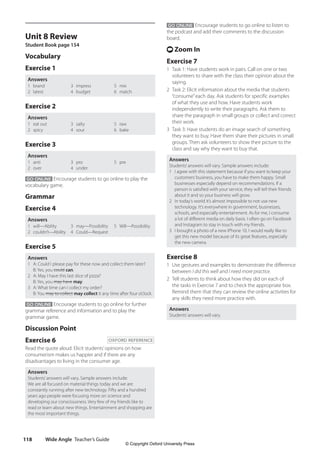 Wide Angle Teacher’s Guide
118
GO ONLINE Encourage students to go online to listen to
the podcast and add their comments to the discussion
board.
t Zoom In
Exercise 7
1 Task 1: Have students work in pairs. Call on one or two
volunteers to share with the class their opinion about the
saying.
2 Task 2: Elicit information about the media that students
“consume”each day. Ask students for specific examples
of what they use and how. Have students work
independently to write their paragraphs. Ask them to
share the paragraph in small groups or collect and correct
their work.
3 Task 3: Have students do an image search of something
they want to buy. Have them share their pictures in small
groups. Then ask volunteers to show their picture to the
class and say why they want to buy that.
Answers
Students’answers will vary. Sample answers include:
1 I agree with this statement because if you want to keep your
customers’business, you have to make them happy. Small
businesses especially depend on recommendations. If a
person is satisfied with your service, they will tell their friends
about it and so your business will grow.
2 In today’s world it’s almost impossible to not use new
technology. It’s everywhere in government, businesses,
schools, and especially entertainment. As for me, I consume
a lot of different media on daily basis. I often go on Facebook
and Instagram to stay in touch with my friends.
3 I brought a photo of a new iPhone 10. I would really like to
get this new model because of its great features, especially
the new camera.
Exercise 8
1 Use gestures and examples to demonstrate the difference
between I did this well and I need more practice.
2 Tell students to think about how they did on each of
the tasks in Exercise 7 and to check the appropriate box.
Remind them that they can review the online activities for
any skills they need more practice with.
Answers
Students’answers will vary.
Unit 8 Review
Student Book page 154
Vocabulary
Exercise 1
Answers
1 brand
2 latest
3 impress
4 budget
5 mix
6 match
Exercise 2
Answers
1 eat out
2 spicy
3 salty
4 sour
5 raw
6 bake
Exercise 3
Answers
1 anti
2 over
3 pro
4 under
5 pre
GO ONLINE Encourage students to go online to play the
vocabulary game.
Grammar
Exercise 4
Answers
1 will—Ability
2 couldn’t—Ability
3 may—Possibility
4 Could—Request
5 Will—Possibility
Exercise 5
Answers
1 A: Could I please pay for these now and collect them later?
B: Yes, you could can.
2 A: May I have this last slice of pizza?
B: Yes, you may have may.
3 A: What time can I collect my order?
B: You may to collect may collect it any time after four o’clock.
GO ONLINE Encourage students to go online for further
grammar reference and information and to play the
grammar game.
Discussion Point
Exercise 6 OXFORD REFERENCE
Read the quote aloud. Elicit students’opinions on how
consumerism makes us happier and if there are any
disadvantages to living in the consumer age.
Answers
Students’answers will vary. Sample answers include:
We are all focused on material things today and we are
constantly running after new technology. Fifty and a hundred
years ago people were focusing more on science and
developing our consciousness. Very few of my friends like to
read or learn about new things. Entertainment and shopping are
the most important things.
4511148_WA_TG3.indb 118 5/10/19 12:23 PM
© Copyright Oxford University Press
 