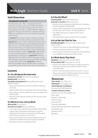 Wide Angle Teacher’s Guide
Level 3 Unit 9 119
Unit 9 Work
Unit Overview
Introduction to the unit
The title of this unit – Work – summarizes the main
themes of work, jobs, and careers. These main themes
are evident in the visuals throughout the unit, which
show people at their jobs, as well as different images of
applicants sitting at job interviews or people working in
different environments, such as the opening image of a
cotton farmer.
In Lesson 9.1 the theme of work is integral as students
learn about job interviews and how to prepare for one.
Lesson 9.2 focuses on how to effectively use adjectives to
describe skills necessary for a job. Additionally, students
learn how to use unreal conditional to talk about their
desired career choices and signal words and phrases to
introduce reasons for their opinions when writing about
the jobs they’d like to have. In Lesson 9.3 students listen
to a job interview and learn how to make predictions
and talk about unusual jobs. In Lesson 9.4 the theme is
reflected in the unit videos, which show people making
offers of help in a work environment and others accepting
or rejecting the offer. Finally, Lesson 9.5 showcases
listening and talking about work-life balance. Students
also get the chance to discuss their work or school lives.
Lessons
9.1 It’s All about the Interview
Grammar in Context Zero and first conditional
Reading Skill Note-taking
Vocabulary Development Word building: Noun and
adjective suffixes
• Review and practice zero and first conditional sentence
structures
• Read and take notes on main ideas and important details
• Learn and use common suffixes for nouns and adjectives
(Oxford 3000)
• Role-play a job interview and discuss the accuracy of first
impressions
9.2 Work to Live, Live to Work
Writing Skill Giving reasons
Grammar in Context Second conditional
• Learn adjectives to describe personal skills (Oxford 3000)
• Support ideas and opinions with reasons using the
phrases the main reason is / one reason is and the signal
words because, because of, as, and since
• Learn the structure for the second conditional and use it
to talk about unlikely events and imaginary situations
• Write about a job you would like to have
9.3 You Do What?
Listening Skill Predicting while listening
Grammar in Context Reflexive pronouns
• Identify and use vocabulary to describe jobs, employees,
and job candidates (Oxford 3000)
• Listen and think about what you have already heard—like
the title, topic, and context—to make predictions
• Use reflexive pronouns as objects of the verb or
preposition
• Discuss potential careers and describe unusual jobs
9.4 Let Me Get That for You
Real-World English Offering to help; Accepting and
rejecting offers
• Learn how and when to offer help based on body clues
• Practice accepting and rejecting an offer
• Learn that tone and length of expression show politeness
• Act out different scenarios with offers of help
9.5 Work Hard, Play Hard
Speaking Explaining words you don’t know
Pronunciation Skill Linking with /w/ and /j/
• Practice using specific techniques to explain a word you
don’t know in order to get assistance from the other
conversationalist
• Practice connected speech with the sounds /w/ and /j/
• Discuss your work/school life as well as leisure activities
and find connections between the two
Resources
Class Audio CD 3, Tracks 2–9
Workbook Unit 9, pages 57–63
Oxford Readers Correlations
Formula One (9780194656610)
Teacher’s Resource Center
Assessments: Unit test, Progress test
Class video
English For Real video
Grammar focus
Grammar PPTs
Grammar Worksheets
Oxford Reference Worksheets: upper/lower
Vocabulary cards
Newslea articles
Word list
4511148_WA_TG3.indb 119 5/10/19 12:23 PM
© Copyright Oxford University Press
 