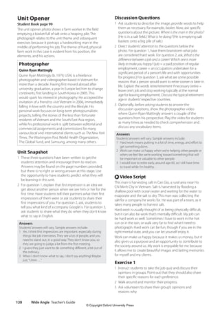 Wide Angle Teacher’s Guide
120
Unit Opener
Student Book page 99
The unit opener photo shows a farm worker in the field
emptying a basket full of salt onto a heaping pile. The
photograph relates to the unit theme and subsequent
exercises because it portrays a hardworking man in the
middle of performing his job. The theme of hard, physical
farm work in this case is evident from his position, the
elements, and his actions.
Photographer
Quinn Ryan Mattingly
Quinn Ryan Mattingly (b. 1979, USA) is a freelance
photographer and videographer based in Vietnam for
more than a decade. Having first moved abroad after
university graduation, a year in Europe led him to change
continents, first landing in South Korea in 2005. This
would spark his interest in photography. He accepted the
invitation of a friend to visit Vietnam in 2006, immediately
falling in love with the country and the lifestyle. His
personal work focuses on long-term photojournalistic
projects, telling the stories of the less than fortunate
residents of Vietnam and the South East Asia region,
while his professional work is split between editorial and
commercial assignments and commissions for many
various local and international clients such as The New York
Times, The Washington Post, World Health Organization,
The Global Fund, and Samsung, among many others.
Unit Snapshot
1 These three questions have been written to get the
students’attention and encourage them to read on.
Answers may be found on the page numbers provided,
but there is no right or wrong answer at this stage. Use
the opportunity to have students predict what they will
be learning in this unit.
2 For question 1, explain that first impression is an idea we
get about another person when we see him or her for the
first time. Have students tell their partners what their first
impressions of them were or ask students to share their
first impressions of you. For question 2, ask, students to
tell you what kind of a company Google is. For question 3,
ask students to share what they do when they don’t know
what to say in English.
Answers
Students’answers will vary. Sample answers include:
1 Yes, I think first impressions are important, especially during
things like job interviews. They see a lot of people, and you
need to stand out, in a good way. They don’t know you, so
they are going to judge a lot from the first meeting.
2 I guess they just want to do something different, a bit out of
the ordinary.
3 When I don’t know what to say, I don’t say anything! Maybe
just,“Umm …”
Discussion Questions
1 Ask students to describe the image, provide words to help
them as necessary, for example, basket. Now, ask specific
questions about the picture: Where is the man in the photo?
(He is in a salt field.) What is he doing? (He is emptying salt
baskets onto a big pile of salt.)
2 Direct students’attention to the questions below the
photo. For question 1, have them brainstorm what jobs
are considered hard work. For question 2, ask, What is the
difference between a job and a career? Which one is more
likely to make you happy? (job = a paid position of regular
employment, career = an occupation undertaken for a
significant period of a person’s life and with opportunities
for progress.) For question 3, ask what are some possible
reasons that a person would want to retire sooner or later in
life. Explain the words retire/retirement if necessary (retire =
leave one’s job and stop working typically at the normal
age for leaving employment). Discuss the typical retirement
age in students’respective countries.
3 Optionally, before asking students to answer the
discussion questions, show the photographer video
where Quinn Ryan Mattingly answers a couple of the
questions from his perspective. Play the video for students
as many times as needed to check comprehension and
discuss any vocabulary items.
Answers
Students’answers will vary. Sample answers include:
1 Hard work means putting in a lot of time, energy, and effort to
get something done.
2 Work can make us happy when we’re helping other people or
when we feel like we’re working toward something that will
be important or valuable to other people.
3 I would love to retire early, around age 60, so I still have time
to travel while I’m healthy.
r Video Script
This man is harvesting salt in Can Gio, a rural area near Ho
Chi Minh City in Vietnam. Salt is harvested by flooding a
shallow pool with ocean water and waiting for the water to
evaporate and the salt to dry. This man was collecting the
salt for a company he works for. He was part of a team, as it
takes many people to harvest salt.
Hard work is usually thought of as being physically difficult,
but it can also be work that’s mentally difficult. My job can
be hard work as well. Sometimes I have to work in the hot
sun or in the rain, or walk very far to find what I need to
photograph. Hard work can be fun, though if you are in the
right mental state, and you can let yourself enjoy it.
Work can make us happy because it makes us money, but it
also gives us a purpose and an opportunity to contribute to
the society around us. My work is enjoyable for me because
it allows me to create beautiful images and lasting memories
for myself and my clients.
Exercise 1
1 Instruct students to take the job quiz and discuss their
opinions in groups. Point out that they should also share
their specific reasons for each preference.
2 Walk around and monitor their progress.
3 Ask volunteers to share their group’s opinions and
reasons why.
4511148_WA_TG3.indb 120 5/10/19 12:23 PM
© Copyright Oxford University Press
 