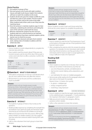 Wide Angle Teacher’s Guide
122
Answers
Students’answers will vary. Sample answers include:
If your hair is a mess or your clothes are too casual, the
interviewer might think that you are not responsible enough for
the job. If you smile a lot, the interviewer might think that you
have good people skills and that you will be good with clients.
If you look directly into the interviewer, he or she may think that
you are confident.
Exercise 6 INTERACT
Instruct students to work in pairs and choose what they
think are the correct options to complete the predictions.
Answers
1 are quick
2 reject
3 easy
4 no
5 great
6 talks
Exercise 7 IDENTIFY
1 Instruct students to read the text“First Impressions Count”
at the bottom of the page and see if their predictions from
Exercise 6 were correct.
2 After completing the exercise, elicit the answers by asking
questions. For example, Do most interviewers take to decide
what they think of someone, or are they quick about it? Do
interviewers look for reasons to reject or accept applicants? Is
it easy or difficult to make a first impression?
Reading Skill
Note-taking
GO ONLINE
1 Direct students to read the text in the box. Point out that
notes are not written in full sentences, but that we:
• use a lot of keywords, symbols, and abbreviations.
•	
skip function words, helping verbs, prepositions, and
articles.
• use indentation for notes on multiple paragraphs.
2 Demonstrate while reading the first paragraph aloud and
take notes on the board. For example:
Research shows 1st impress. form quickly
• Ex. glasses = intelligent ppl.
• anxiety negative opinion
• small things big impression
Exercise 8 APPLY OXFORD REFERENCE
1 Instruct students to read the text again, paying attention
to the underlined parts in paragraphs 1–3 and underlining
the important information in paragraphs 4 and 5.
2 Walk around and monitor their progress, offering
assistance where needed.
3 Call on a few volunteers to share their answers.
Answers
Students’answers will vary. Sample answers include:
Nonverbal factors also affect the impression you give. These
include your general appearance, clothes, and facial expression
as well as eye contact, body movements, and how loud your
voice is.
If you want to be good at interviewing, preparation and
experience are valuable. Practicing using video can be useful if
you want detailed feedback on your weaknesses.
Extra Practice
1 Put students in groups of four.
2 Give each group a set of cards with eight condition
clauses and eight result clauses. Explain that students
will have to match the condition to the result.
3 Students decide who goes first. Dealers shuffle the cards
and deal two cards to each student. The first student
places one of their cards at the center of the table.
Other students look at their cards to see if they have the
matching clause.
4 Once the sentence is matched, students copy it in their
notebooks, underlining the verb forms and writing the
name of the verb form underneath the clause.
5 Whoever matched the sentence has the next turn.
Students take turns until all sentences are matched.
6 When all sentences have been matched students call the
teacher over to check for accuracy.
7 Walk around the classroom and spot-check students’
work, making notes of mistakes to address with the
whole class later.
Exercise 3 APPLY
1 Instruct students to work independently to complete the
interview tips and tricks.
2 Have students read the answers aloud. If they give any
incorrect answers, ask the rest of the class if the answer is
correct and invite them to offer a correction. Confirm the
correct answer.
Answers
1 will
2 do
3 are
4 aren’t
5 won’t
6 might
7 don’t
Zero conditional: 4
First conditional: 1, 2, 3, 5, 6, 7.
t Exercise 4 WHAT’S YOUR ANGLE?
1 Tell students to look back on Exercise 3 and decide which
tips are most useful for them and offer their reasons.
2 Remind them to use the zero and first conditional as
much as possible.
Answers
Students’answers will vary. Sample answers include:
The best tip I think is“tell yourself to relax.”It is very important
to be as natural as you can so people can understand who you
are. If you are too nervous, you say silly things and don’t show
yourself in the best way. Other good tips are“Be on time,”which
I think is essential, and“Do your homework.”If you know a little
about the company before you go for interview, they will be
impressed at your knowledge.
Exercise 5 INTERACT
1 Put students in groups of three or four to discuss the
questions.
2 Model possible responses by completing the example from
the textbook: If you speak very quietly, the interviewer might
think that you do not have the self-confidence to do the job.
3 Walk around and monitor their discussions, offering help
where needed. For weaker students, you may suggest
that they write their sentences before sharing them with
the group.
4 Call on a few volunteers from each group to share their
answers.
4511148_WA_TG3.indb 122 5/10/19 12:23 PM
© Copyright Oxford University Press
 