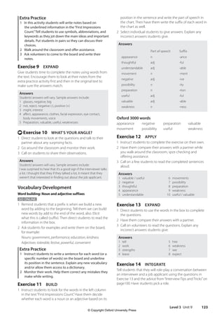 Level 3 Unit 9 123
position in the sentence and write the part of speech in
the chart. Then have them write the suffix of each word in
the chart as well.
2 Select individual students to give answers. Explain any
incorrect answers students give.
Answers
Part of speech Suffix
appearance n -ance
thoughtful adj -ful
understandable adj -able
movement n -ment
negative adj -ive
possibility n -ity
preparation n -tion
useful adj -ful
valuable adj -able
weakness n -ness
Oxford 3000 words
appearance negative preparation valuable
movement possibility useful weakness
Exercise 12 APPLY
1 Instruct students to complete the exercise on their own.
2 Have them compare their answers with a partner while
you walk around the classroom, spot-checking and
offering assistance.
3 Call on a few students to read the completed sentences
aloud.
Answers
1 valuable / useful 6 movements
2 negative 7 possibility
3 thoughtful 8 preparation
4 appearance 9 weakness
5 understandable 10 useful / valuable
Exercise 13 EXPAND
1 Direct students to use the words in the box to complete
the questions.
2 Have them compare their answers with a partner.
3 Call on volunteers to read the questions. Explain any
incorrect answers students give.
Answers
1 tell 5 hire
2 work 6 weakness
3 strengths 7 see
4 leave 8 expect
Exercise 14 INTEGRATE
Tell students that they will role-play a conversation between
an interviewer and a job applicant using the questions in
Exercise 13 and the advice from“Interview Tips and Tricks”on
page100. Have students pick a role.
Extra Practice
1 In this activity students will write notes based on
the underlined information in the“First Impressions
Count.”Tell students to use symbols, abbreviations, and
keywords as they jot down the main ideas and important
details. Put students in pairs so they can discuss their
choices.
2 Walk around the classroom and offer assistance.
3 Ask volunteers to come to the board and write their
notes.
Exercise 9 EXPAND
Give students time to complete the notes using words from
the text. Encourage them to look at their notes from the
extra practice activity first and then in the original text to
make sure the answers match.
Answers
Students’answers will vary. Sample answers include:
1 glasses, negative, big
2 not, reject, negative (-), positive (+)
3 might, interest
4 affect, appearance, clothes, facial expression, eye contact,
body movements, voice
5 Preparation, valuable, useful, weaknesses
t Exercise 10 WHAT’S YOUR ANGLE?
1 Direct student to look at the questions and talk to their
partner about any surprising facts.
2 Go around the classroom and monitor their work.
3 Call on students to share their observations.
Answers
Students’answers will vary. Sample answers include:
I was surprised to hear that it’s a good sign if the interviewer talks
a lot. I thought that they if they talked a lot, it meant that they
weren’t that interested in finding out about the job applicant.
Vocabulary Development
Word building: Noun and adjective suffixes
GO ONLINE
1 Remind students that a prefix is when we build a new
word by adding to the beginning. Tell them we can build
new words by add to the end of the word, also. Elicit
what this is called (suffix). Then direct students to read the
information in the box.
2 Ask students for examples and write them on the board,
for example:
Nouns: government, performance, education, kindness
Adjectives: tolerable, festive, powerful, convenient
Extra Practice
1 Instruct students to write a sentence for each word (or a
specific number of words) on the board and underline
its position in the sentence. Explain any new vocabulary
and/or allow them access to a dictionary.
2 Monitor their work. Help them correct any mistakes they
make while writing.
Exercise 11 BUILD
1 Instruct students to look for the words in the left column
in the text“First Impressions Count.”Have them decide
whether each word is a noun or an adjective based on its
4511148_WA_TG3.indb 123 5/10/19 12:23 PM
© Copyright Oxford University Press
 