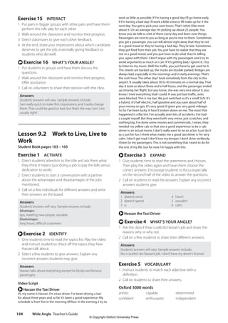 Wide Angle Teacher’s Guide
124
work as little as possible. If I’m having a good day I’ll go home early.
If I’m having a bad day I’ll work a little extra or I’ll make up for it the
next day. You get to pick your own hours. That’s what I like most
about it. On an average day I’m picking up about 25 people. You
know you do talk to a lot of them every day and learn new things.
Passengers are nice to you as long as you’re nice to them. Sometimes
you get a passenger, you can tell almost right away that they’re not
in a good mood or they’re having a bad day. They’re late. Sometimes
they got fired from their job. You just have to realize that they are
not in a good mood, and you just have to do what they’re telling
you, agree with them. I don’t argue with my passengers and I try to
avoid arguments as much as I can. If it’s getting bad, I ignore it, I try
to listen to my music. Well the traffic, you just have to get used to it.
The streets are backed up, the trucks are double parked. Bridges are
always bad, especially in the mornings and in early evenings. That’s
the rush hour. The other day I took somebody from the city to the
airport. It usually takes about 30 to 45 minutes on a normal day. That
day it took us about three and a half hours, and the passenger ended
up missing her flight, but you know, she was very nice about it, you
know. I tried everything that I could. It was just bad traffic, exits
were blocked. This is my taxi. We just switched so it’s a small SUV. It’s
a hybrid, it’s half electric, half gasoline and you save about half of
your money on gas. It’s very good. It gives you very good mileage.
So far I’ve been lucky. It hasn’t broken down on me. The most that
happened is a flat tire. I’ve actually seen lots of accidents. I’ve had
a couple myself. But they were both very minor, just scratches, and
nothing big. I’ve done some movies and commercials. I mean, they
needed my yellow cab so that was a good experience to be a cab
driver in an actual movie. I don’t really want to be an actor. I just do it
as a just for fun. I think what makes me a good taxi driver is I’m very
calm. I don’t get mad. I don’t lose my temper. I don’t drive recklessly.
I listen to my passengers. This is not something that I want to do for
the rest of my life, but for now I’m happy with this.
r Exercise 3 EXPAND
1 Give students time to read the statements and choices.
Then play the video again and have them choose the
correct answers. Encourage students to focus especially
on the second half of the video to answer the questions.
2 Call on students to read the answers. Explain any incorrect
answers students give.
Answers
1 doesn’t mind 4 hasn’t
2 doesn’t spend 5 wouldn’t
3 is 6 calm
r Hassan the Taxi Driver
t Exercise 4 WHAT’S YOUR ANGLE?
1 Ask the class if they could do Hassan’s job and share the
reasons why or why not.
2 Call on a few students to share their different answers.
Answers
Students’answers will vary. Sample answers include:
No, I couldn’t do Hassan’s job. I don’t have my driver’s license!
Exercise 5 VOCABULARY
1 Instruct students to match each adjective with a
definition.
2 Call on students to share their answers.
Oxford 3000 words
artistic capable determined
confident enthusiastic independent
Exercise 15 INTERACT
1 Put pairs in bigger groups with other pairs and have them
perform the role play for each other.
2 Walk around the classroom and monitor their progress.
3 Direct classmates to give each other feedback.
4 At the end, share your impressions about which candidate
deserves to get the job, essentially giving feedback to
students who did well.
t Exercise 16 WHAT’S YOUR ANGLE?
1 Put students in groups and have them discuss the
questions.
2 Walk around the classroom and monitor their progress.
Offer assistance.
3 Call on volunteers to share their opinion with the class.
Answers
Students’answers will vary. Sample answers include:
I am really quick to make first impressions, and I rarely change
them. That could be good or bad, but that’s the way I am. I am
usually right!
Lesson 9.2 Work to Live, Live to
Work
Student Book pages 103 – 105
Exercise 1 ACTIVATE
1 Direct students’attention to the title and ask them what
they think it means (just doing a job to pay the bills versus
dedication to work).
2 Direct students to start a conversation with a partner
about the advantages and disadvantages of the jobs
mentioned.
3 Call on a few individuals for different answers and write
their answers on the board.
Answers
Students’answers will vary. Sample answers include:
Advantages:
tips, meeting new people, sociable
Disadvantages:
long hours, difficult customers
r Exercise 2 IDENTIFY
1 Give students time to read the topics list. Play the video
and instruct student to check off the topics they hear
Hassan talk about.
2 Select a few students to give answers. Explain any
incorrect answers students may give.
Answers
Hassan talks about everything except his family and famous
passengers.
Video Script
r Hassan the Taxi Driver
Hi, my name is Hassan. I’m a taxi driver. I’ve been driving a taxi
for about three years and so far it’s been a good experience. My
schedule is from five in the morning till four in the evening. I try to
4511148_WA_TG3.indb 124 5/10/19 12:23 PM
© Copyright Oxford University Press
 