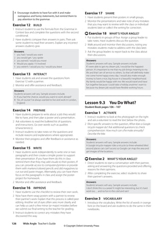 Wide Angle Teacher’s Guide
126
Exercise 17 SHARE
1 Have students present their posters in small groups.
2 Monitor the presentations and take note of any mistakes
that you may want to review with the class or individual
students later or collect the writing for correction.
t Exercise 18 WHAT’S YOUR ANGLE?
1 Put students in groups of four. Assign a group leader to
take notes. Have students discuss the question.
2 Walk around and monitor their discussions, noting any
mistakes students make to address with the class later.
3 Ask the group leaders to report back to the class about
their discussions.
Answers
Students’answers will vary. Sample answers include:
If I were able to get my dream job, I would be the happiest
person. It’s important to me that my job brings meaning to my
life and that I am of service to others. So that will definitely make
me come home happy every day. I would also make enough
money to have a nice, big house in a beautiful neighborhood.
My family would be happy with me. We would travel and have
fun together because I could take a holiday anytime I want to
because my dream job would have flexible working hours.
Lesson 9.3 You Do What?
Student Book pages 106 – 107
Exercise 1 ACTIVATE
1 Instruct students to look at the photograph on the right
and ask a volunteer to read the text below the photo.
2 Elicit specific answers to the question, What does a Google
tricycle mapper do? Ask additional questions to check
comprehension: How much can s/he make annually?
Describe the bike.
Answers
Students’answers will vary. Sample answers include:
A Google tricycle mapper rides a tricycle (a three-wheeled bike)
around places cars can’t access so Google can map the area and
get images of the locations.
t Exercise 2 WHAT’S YOUR ANGLE?
1 Direct students to start a conversation with their partner,
asking and answering the questions provided and offering
reasons for their opinions.
2 After completing the exercise, select students to share
their partner’s answers.
Answers
Students’answers will vary. Sample answers include:
I don’t think this is a career! It might be interesting, but it’s hard
work too… and no fun in the cold and rain!
Exercise 3 VOCABULARY
1 Introduce the vocabulary. Write the list of words in orange
font on the board and ask students to do the same in their
notebooks.
4 Encourage students to have fun with it and make
outrageous and funny statements, but remind them to
pay attention to the grammar.
Exercise 12 BUILD
1 Instruct student to use the formula from the Grammar in
Context box and complete the questions with the second
conditional.
2 Have students compare their answers in pairs. Then ask
some student to read their answers. Explain any incorrect
answers students give.
Answers
1 you had / would you want
2 you would get / you spoke
3 you earned / would you move
4 Would you apply / it involved
5 you weren’t / would you try / would you leave
Exercise 13 INTERACT
1 Have students ask and answer the questions from
Exercise 12 with a partner.
2 Monitor and offer assistance and feedback.
Answers
Students’answers will vary. Sample answers include:
A: If you had the chance, would you want to work abroad?
B: Yes, of course! I’ve always wanted to live and work in London,
England.
Exercise 14 PREPARE
1 Have students prepare to write about a job they would
like to have, and then plan a poster and a presentation.
2 Ask volunteers to read the bulleted list of questions
and instructions. Go over words such as qualities
(characteristics).
3 Instruct students to take notes on the questions and
include reasons and explanations where appropriate.
4 Monitor their progress and offer feedback or assistance as
needed.
Exercise 15 WRITE
1 Have students work independently to write one or two
paragraphs and then create a simple poster to support
their presentation. If you have them do this in class
remind them that they may add visuals to their posters. If
you can, provide access to computers/printers or provide
them with markers/colored pencils and old magazines to
cut out and paste images. Alternately, you can have them
focus on the paragraphs in class and assign the poster
project for homework.
2 Monitor and offer assistance and feedback.
Exercise 16 IMPROVE
1 Have students use the checklist to review their own work.
2 Now have them swap posters with a partner to review
their partner’s work. Explain that this process is called peer
editing. Another set of eyes often sees more clearly and
can help us catch a few minor (or major) mistakes before
we submit our final writing to the teacher for grading.
3 Instruct students to correct any mistakes they have
discovered this way.
4511148_WA_TG3.indb 126 5/10/19 12:23 PM
© Copyright Oxford University Press
 