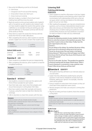 Level 3 Unit 9 127
Listening Skill
Predicting while listening
GO ONLINE
1 Direct students to read the information in the box. Explain
that predicting requires active listening, which means full
concentration and understanding of the text so that we
can guess what’s coming next based on the information
given, not just our own ideas.
2 After reading the paragraph, you may ask comprehension
questions, such as: Do you make predictions based on your
ideas only or do you use information from the text? What
should you focus on before making your predictions? (topic,
context) What should you do if your prediction is incorrect?
(re-read or re-listen to make sure you understood)
Extra Practice
Dictate the following scenarios to your students. Give them
time to write their answers to the questions you pose. Then
put them in pairs to discuss their ideas. Finally, have the
pairs report back to the class.
Scenario 1
You are sitting on the subway. You overhear the person sitting
next to you turn to the person sitting next to him and say,
“Excuse me, do you know if the next station is the Natural
History Museum?” What do you think will happen next? What
else do you think he will say? How do you think the person next
to him will respond?
Scenario 2
You turn on the radio. You hear, “The president has agreed to
a historical meeting with the leader of North Korea.” What is
it you’re listening to: a commercial, a song, a podcast, news
report? What do you think you will hear next?
e Exercise 6 IDENTIFY
1 Tell students that they will listen to an interview about an
unusual career.
2 Explain that they will practice predicting by using the
questions in the exercise. Model the answers from the
textbook, adding your opinion. For example, I think the
career will be a jeweler.
3 Instruct students to write down their answers so they can
check later if their predictions were correct.
4 Monitor progress and make sure everyone is writing their
predictions.
5 Play the recording and have students check their answers
as they listen.
Answers
Students’answers will vary. Sample answers include:
Annie’s career might be an animal trainer or a cake decorator or
a professional hand model.
Some words we might hear are work, job, fun, strange, funny, and
salary.
Audio Script
e CD 3, Track 2
Gary Hello! We have a special show today. In the food
industry, we love our jobs! That doesn’t mean we don’t
want a change. In today’s world, it’s unlikely that you
won’t change careers at some point. If you’re very junior
or extremely senior, you’ll enjoy yourself learning about
this potential career. Not only is it related to food, it’s
really cool! Let’s welcome our guest, Annie Hudson.
2 Now write the following score list on the board:
0 – I don’t know.
1 – I recognize it, but I’m not sure of the meaning.
2 – I know what it means, but I don’t use it.
3 – I know it and use it correctly.
Ask them to place a number in front of each word
marking how well they know the word.
3 Read one word at a time and ask students who marked it
with a 3 to partner up with students who marked it with
a 0. Have students explain the word to their partner using
a definition or an example. As they are working, you may
write the definition on the board. Continue with the rest
of the words on the list.
4 Direct them to match the words from the box with the
words from the list to make collocations.
5 After completing the exercise, select students to read the
answers. Explain any incorrect answers that students give.
Answers
1 candidate 3 qualified
2 employment 4 executive
Oxford 3000 words
potential temporary fully senior
unlikely permanent highly junior
Exercise 4 USE
1 Direct students to complete the exercise independently.
2 After completing the exercise, call on students to read the
completed sentences.
Answers
1 temporary 5 fully
2 highly 6 senior
3 potential 7 permanent
4 junior 8 unlikely
Exercise 5 INTERACT
1 Give students a moment to look over the options and
think of three examples for each option.
2 Have them take notes. Spot-check their progress and
ensure that everyone is writing down their ideas.
3 Now have students share their examples and reasons
in groups, using their notes to help them. Monitor the
exchange.
4 Call on volunteers to share their answers with the class.
Answers
Students’answers will vary. Sample answers include:
Potential career: a teacher because I have a lot of patience and
love passing on knowledge
Unlikely career: a lawyer because I cannot stand the legal
language.
Temporary job: office assistant because I am organized and good
with computers
Highly qualified job: a doctor because I have a degree in family
medicine
4511148_WA_TG3.indb 127 5/10/19 12:23 PM
© Copyright Oxford University Press
 