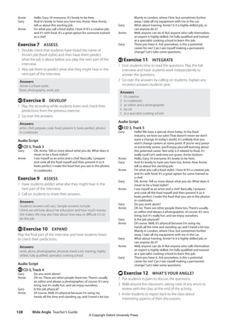 Wide Angle Teacher’s Guide
128
Mainly in London, where I live, but sometimes further
away. I take all my equipment with me in the car.
Gary What about training, Annie? Is it a highly skilled job, or
can anyone do it?
Annie Well, anyone can do it! But anyone who calls themselves
an expert is highly skilled. I’m fully qualified and trained
at a specialist cooking school to learn this job.
Gary There you have it. Ask yourselves, is this a potential
career for me? Can I see myself making a permanent
change? Let’s take some questions.
e Exercise 11 INTEGRATE
1 Give students time to read the questions. Play the full
interview and have students work independently to
answer the questions.
2 Go over the answers by calling on students. Explain any
incorrect answers students give.
Answers
1 it’s creative
2 in cookbooks
3 an editor and a photographer
4 by car
5 at a specialist cooking school
Audio Script
e CD 3, Track 5
Gary Hello! We have a special show today. In the food
industry, we love our jobs! That doesn’t mean we don’t
want a change. In today’s world, it’s unlikely that you
won’t change careers at some point. If you’re very junior
or extremely senior, you’ll enjoy yourself learning about
this potential career. Not only is it related to food, it’s
really cool! Let’s welcome our guest, Annie Hudson.
Annie Hello, Gary. Hi everyone. It’s lovely to be here.
Gary And it’s lovely to have you here too, Annie. Now Annie,
tell us about this exciting job.
Annie I’m what you call a food stylist. I love it! It’s a creative job,
and it’s with food. It’s a great option for some trained as
a chef.
Gary OK, Annie. Tell us more about what you do. What does it
mean to be a food stylist?
Annie I see myself as an artist and a chef. Basically, I prepare
and cook all the food myself and then present it so it
looks perfect. I make the food that you see in the photos
in cookbooks.
Gary Do you work alone?
Annie Oh no. There are other people there too. There’s usually
an editor and always a photographer, of course. It’s very
tiring, but it’s really fun, and we enjoy ourselves.
Gary Is the job physical?
Annie Of course. Well, it’s physical because I’m using my
hands all the time and standing up, and I travel a lot too.
Mainly in London, where I live, but sometimes further
away. I take all my equipment with me in the car.
Gary What about training, Annie? Is it a highly skilled job, or
can anyone do it?
Annie Well, anyone can do it! But anyone who calls themselves
an expert is highly skilled. I’m fully qualified and trained
at a specialist cooking school to learn this job.
Gary There you have it. Ask yourselves, is this a potential
career for me? Can I see myself making a permanent
change? Let’s take some questions.
t Exercise 12 WHAT’S YOUR ANGLE?
1 Put students in pairs to discuss the questions.
2 Walk around the classroom, taking note of any errors to
review with the class at the end of the activity.
3 Invite students to report back to the class about
interesting aspects of their discussions.
Annie Hello, Gary. Hi everyone. It’s lovely to be here.
Gary And it’s lovely to have you here too, Annie. Now Annie,
tell us about this exciting job.
Annie I’m what you call a food stylist. I love it! It’s a creative job,
and it’s with food. It’s a great option for someone trained
as a chef.
Exercise 7 ASSESS
1 Double check that students have heard the name of
Annie’s job (food stylist) and then have them predict
what the job is about before you play the next part of the
interview.
2 Also ask them to predict what else they might hear in the
next part of the interview.
Answers
Annie is a food stylist.
food, photography, work, job
e Exercise 8 DEVELOP
1 Play the recording while students listen and check their
predictions from the previous exercise.
2 Go over the answers.
Answers
artist, chef, prepare, cook, food, present it, looks perfect, photos
in cookbooks
Audio Script
e CD 3, Track 3
Gary OK, Annie. Tell us more about what you do. What does it
mean to be a food stylist?
Annie I see myself as an artist and a chef. Basically, I prepare
and cook all the food myself and then present it so it
looks perfect. I make the food that you see in the photos
in cookbooks.
Exercise 9 ASSESS
1 Have students predict what else they might hear in the
next part of the interview.
2 Call on students to share their answers.
Answers
Students’answers will vary. Sample answers include:
I think we will hear about her education and how much money
she makes. We may also hear about how easy or difficult it is to
do this job.
e Exercise 10 EXPAND
Play the final part of the interview and have students listen
to check their predictions.
Answers
work, alone, photographer, physical, travel a lot, training, highly
skilled, fully qualified, specialist cooking school
Audio Script
e CD 3, Track 4
Gary Do you work alone?
Annie Oh no. There are other people there too. There’s usually
an editor and always a photographer, of course. It’s very
tiring, but it’s really fun, and we enjoy ourselves.
Gary Is the job physical?
Annie Of course. Well, it’s physical because I’m using my
hands all the time and standing up, and I travel a lot too.
4511148_WA_TG3.indb 128 5/10/19 12:23 PM
© Copyright Oxford University Press
 