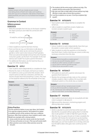 Level 3 Unit 9 129
4. The students did the entire project without any help. (The
students did the entire project [by] themselves.)
5. My sister and I like to make cakes at home without any help.
(We like to make cakes at home [by] ourselves.)
6. I can fly an airplane on my own. (I can fly an airplane [by]
myself.)
Exercise 14 INTEGRATE
1 Have students work independently to complete the
sentences.
2 Call on students to read their answers. Explain any
incorrect answers students give.
Answers
1 herself
2 myself
3 yourselves/yourself
4 himself
5 yourself
6 themselves
7 ourselves
8 itself
Exercise 15 EXPAND
1 Instruct students to work independently. Have them put
the words in correct order to form questions.
2 Select students to write the questions on the board as
they finish them. Confirm that they are correct or elicit any
necessary corrections from the class.
Answers
1 Do you think of yourself as a creative person?
2 Can you see yourself changing careers?
3 Would you rather work by yourself or in a team?
4 Do you want to work for yourself one day?
5 Where do you see yourself in a year?
Exercise 16 INTERACT
1 Tell students to work with a partner and answer the
questions from Exercise 15.
2 Monitor the exchange and take notes on the common
mistakes students make to address the issue later with
individual students or the whole class as needed.
Answers
Students’answers will vary. Sample answers include:
A: Do you think of yourself as a creative person?
B: Yes, I do because I love making things. Anything from art to
dance or even food, I can be really creative with.
Exercise 17 PREPARE
1 Have students brainstorm about an unusual job and take
notes to prepare to talk about it.
2 Walk around the classroom, monitoring progress and
offering help where needed.
Exercise 18 INTEGRATE
1 Ask for a volunteer to come to the front of the room and
describe the unusual job without saying what it is. Invite the
class to ask questions in order to help them guess the job.
2 After the class has guess the job (or it’s been revealed), the
volunteer will choose the next person to go by handing
them a marker or any other talking piece you’d like to use.
Alternately, you can have students sit in one big circle and
toss the ball to select who goes next. Continue as time
allows.
Answers
Students’answers will vary. Sample answers include:
I love taking photos of food! I don’t really cook myself, but
every time I go out to a restaurant, I take photos of food that is
plated beautifully, and I post it on my Facebook and Instagram
accounts.
Grammar in Context
Reflexive pronouns
GO ONLINE
1 Write the examples from the box on the board. Underline
the object pronouns and make the connection with
the verb.
It’s really fun, and we enjoy ourselves.
I prepare and cook all the food myself.
2 Direct students to read the text from the box.
3 Point out that we may use themselves to talk about a
singular subject when we do not know the person’s
gender or when want to be inclusive of both genders.
Share your personal example and say that a lot of teacher
instruction guides use this form. For example: For the next
exercise, each student has to pick a partner themselves.
4 For additional information, see the Grammar focus on
page 167 of the Student Book.
Exercise 13 APPLY
1 Have students work independently to complete the chart.
2 Rewrite the chart on the board, and hand out markers
for students to come up and write their answers. Ask if
anyone wants to make any corrections, and then the
teacher should check that everything is correct. The chart
on the board for reference for the remainder of the class.
Answers
Subject pronoun Object pronoun
I
you
he
she
it
we
you
they
myself
yourself
himself
herself
itself
ourselves
yourselves
themselves
Extra Practice
Use the sentences below or your own ideas. Ask Student
A to read the original sentence. Tell Student B to repeat
a modified version of the sentence that uses a reflexive
pronoun. After three sentences, have students switch roles.
Model one example with a strong student.
1. Jenny combs her own hair. (Jenny combs her hair herself.)
2. The issue will resolve on its own. (The issue will resolve itself.)
3. Marc practices soccer alone. (Marc practices soccer by
himself.)
v 		 o
v o
4511148_WA_TG3.indb 129 5/10/19 12:23 PM
© Copyright Oxford University Press
 