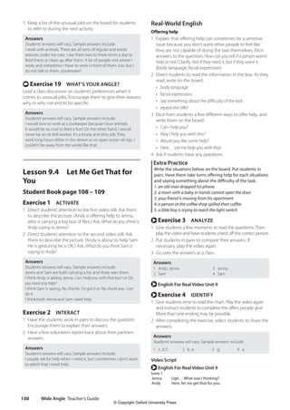 Wide Angle Teacher’s Guide
130
Real-World English
Offering help
1 Explain that offering help can sometimes be a sensitive
issue because you don’t want other people to feel like
they are not capable of doing the task themselves. Elicit
answers to the question, How can you tell if a person wants
help or not? Clarify, Not if they need it, but if they want it.
(body language, facial expression)
2 Direct students to read the information in the box. As they
read, write on the board:
• body language
• facial expressions
• say something about the difficulty of the task
• repeat the offer
3 Elicit from students a few different ways to offer help, and
write them on the board:
• Can I help you?
• May I help you with this?
• Would you like some help?
• Here… Let me help you with that.
4 Ask if students have any questions.
Extra Practice
Write the situations below on the board. Put students in
pairs. Have them take turns offering help for each situations
and saying something about the difficulty of the task.
1. an old man dropped his phone
2. a mom with a baby in hands cannot open the door
3. your friend is moving from his apartment
4. a person at the coffee shop spilled their coffee
5. a little boy is trying to reach the light switch
r Exercise 3 ANALYZE
1 Give students a few moments to read the questions. Then
play the video and have students check off the correct person.
2 Put students in pairs to compare their answers. If
necessary, play the video again.
3 Go over the answers as a class.
Answers
1 Andy, Jenna
2 Sam
3 Jenna
4 Sam
r English For Real Video Unit 9
r Exercise 4 IDENTIFY
1 Give students time to read the chart. Play the video again
and instruct students to complete the offers people give.
More than one ending may be possible.
2 After completing the exercise, select students to share the
answers.
Answers
Students’answers will vary. Sample answers include:
1 c, d, f; 2 b, e; 3 g; 4 a
Video Script
r English For Real Video Unit 9
Scene 1
Jenna Ugh… What was I thinking?
Andy Here, let me get that for you.
3 Keep a list of the unusual jobs on the board for students
to refer to during the next activity.
Answers
Students’answers will vary. Sample answers include:
I work with animals. There are all sorts of regular and exotic
animals under my care. I see them two to three times a day to
feed them or clean up after them. A lot of people visit where I
work, and sometimes I have to work in front of them, too, but I
do not talk to them. (zookeeper)
t Exercise 19 WHAT’S YOUR ANGLE?
Lead a class discussion on students’preferences when it
comes to unusual jobs. Encourage them to give their reasons
why or why not and to be specific.
Answers
Students’answers will vary. Sample answers include:
I would love to work as a zookeeper because I love animals.
It would be so cool to feed a lion! On the other hand, I would
never be an oil drill worker. It’s a lonely and dirty job. They
work long hours either in the desert or on open ocean oil rigs. I
couldn’t be away from the world like that.
Lesson 9.4 Let Me Get That for
You
Student Book page 108 – 109
Exercise 1 ACTIVATE
1 Direct students’attention to the first video still. Ask them
to describe the picture. (Andy is offering help to Jenna,
who is carrying a big box of files.) Ask, What do you think is
Andy saying to Jenna?
2 Direct students’attention to the second video still. Ask
them to describe the picture. (Andy is about to help Sam.
He is gesturing he is OK.) Ask, What do you think Sam is
saying to Andy?
Answers
Students’answers will vary. Sample answers include:
Jenna and Sam are both carrying a lot, and Andy sees them.
I think Andy is asking Jenna, Can I help you with that box? or Do
you need any help?
I think Sam is saying, No, thanks. I’ve got it or No, thank you. I can
do it.
I think both Jenna and Sam need help.
Exercise 2 INTERACT
1 Have the students work in pairs to discuss the question.
Encourage them to explain their answers.
2 Have a few volunteers report back about their partners’
answers.
Answers
Students’answers will vary. Sample answers include:
I usually ask for help when I need it, but I sometimes I don’t want
to admit that I need help.
4511148_WA_TG3.indb 130 5/10/19 12:23 PM
© Copyright Oxford University Press
 