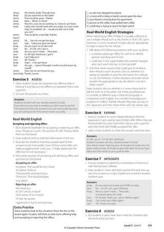 Level 3 Unit 9 131
1. an old man dropped his phone
2. a mom with a baby in hands cannot open the door
3. your friend is moving from his apartment
4. person at the coffee shop spilled their coffee
5. a little boy is trying to reach the light switch
Real-World English Strategies
When rejecting an offer of help, it is usually sufficient to
use a simple refusal such as No, thanks or That’s OK, I got it.
However, in some situations it might also be appropriate
to state a reason for the refusal.
1 Talk about the following situations with your students.
• 
a subway passenger offers his seat to an elderly
woman standing next to him
• 
a tall man in the supermarket sees another shopper
who can’t reach the box on the top shelf
2 Ask them what reasons they could give to reinforce
their refusal in each situation. Discuss whether it is
always acceptable to give the real reason for a refusal
or not. For instance, in what situations and with whom
would it be appropriate to say, No, thanks. I can do it
better myself?
Have students discuss whether it is more important to
tell the truth or to be polite. Ask if they would behave
in a similar or different way in their first language in
comparison with English. You can also encourage your
students to“collect”real-life refusals they hear outside of
the classroom and then share them with the whole class.
Exercise 6 EXPAND
1 Instruct students to work independently to find the
expressions Sam used to reject Andy’s offer. When they are
finished with this part, have them discuss with a partner
why they think Sam finally accepted the offer.
2 Select a few students to share the answers with the class.
Answers
It’s OK. I got it. / It’s all right, thank you.
Students’answers will vary. Sample answers include:
Sam refuses Andy’s help because he thought he could carry the
boxes without help. He finally accepts help after the boxes have
fallen and Sam needs to pick up all the files.
Exercise 7 INTEGRATE
1 Instruct students to label the conversation in Exercise 6
with the functions offered.
2 Have students check with their partner first and then go
over the answers as a class. Explain any incorrect answers
students give.
Answers
Andy: Do you want me to take one? (Offer to help)
Sam: No… It’s OK. Um, I got it (Refuse)
Andy:	
Are you sure? I mean… They look…
(Comment about the task)
Sam: It’s all right, thank you. I got it. (Refuse again)
Andy: Can I help you? (Offer again)
Sam: OK. Thanks. (Accept)
Exercise 8 ASSESS
1 Put student in pairs, Have them read the situations but
also look at the pictures.
Jenna Oh, thanks, Andy. Through here.
Andy Do you want this on the table?
Jenna That would be great. Thanks.
Andy Wow… What’s in there?
Jenna Files for a case we are working on. I have to sort them.
Andy Cathy said I should work with you today. So, if you need
help, I’m available. Uh… would you like me to help
you sort?
Jenna That would be a big help. Thanks!
Scene 2
Jenna Oh… Sam, let me get the door.
Sam Ugh… Cathy just gave me these!
Andy Do you want me to take one?
Sam No… It’s OK. Um, I got it.
Andy Are you sure? I mean… They look…
Sam It’s all right, thank you. I got it.
Andy Can I help you?
Sam OK. Thanks.
Andy Argh!… I can get those.
Sam Aw, gee… I guess I thought I could carry the boxes by
myself!
Jenna Here. Let me sort those for you.
Sam/Andy Thanks, Jenna!
Exercise 5 ASSESS
1 Have students study the questions for offering help in
Exercise 4 and discuss the differences between them with
a partner.
2 Go over the answers as a class.
Answers
Students’answers will vary. Sample answers include:
If you feel sure your help is needed, you don’t need to ask first.
The expressions that are questions are a bit more polite because
you are waiting to see if the person wants your help.
Real-World English
Accepting and rejecting offers
1 Elicit students’examples for accepting or rejecting an offer.
(Sure. Thanks so much! / No worries. I’m OK. Thanks.) Write
them on the board.
2 Give students time to read the information in the box.
3 Now ask the students how they would expand their
answers to be more polite. (Sure, I’d love some help. I am
really struggling here. I owe you. / I really appreciate the
offer, but it’s not necessary.)
4 Elicit other versions of accepting and declining offers and
put them on the board.
Accepting an offer:
Yes please. That would be nice / lovely.
Yes please. I’d like to.
That would be very kind of you.
Thank you. That would be great.
Sure, great!
Rejecting an offer:
No, thank you.
It’s OK. I can do it myself.
Don’t worry, I’ll do it myself.
I’m fine. No worries.
I appreciate it, but it’s not necessary.
Extra Practice
Have students look at the situations from the list on the
board again. In pairs, tell them to take turns offering help
and accepting or rejecting the offers.
4511148_WA_TG3.indb 131 5/10/19 12:23 PM
© Copyright Oxford University Press
 