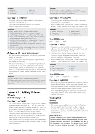 Wide Angle Teacher’s Guide
6
Answers
Students’answers will vary. Sample answers include:
In my country, people wag their finger at someone when they
are angry and want to teach them a lesson.
Exercise 2 VOCABULARY
1 Direct students to work independently and match each
gesture with the photographs.
2 After completing the exercise, select students to read the
answers. Explain any incorrect answers that students give.
Answers
1 point at something,
2 kiss someone
3 hug a friend
4 wave goodbye
5 cross your arms
6 bow to someone
Oxford 3000 words
kiss   
point   
wave
Exercise 3 BUILD
1 As a class, brainstorm a list of possible important
adjectives that describe feelings, for example: happy, sad,
frustrated. Write them on the board.
2 Now have them change the part of speech to a noun.
3 Direct students to work independently and match the
words in the box to the images in Exercise 2.
4 After completing the exercise, select students to read the
answers. Explain any incorrect answers that students give.
Answers
1 fear
2 happiness/enjoyment
3 enjoyment/happiness
4 sadness
5 anger
6 calm
Oxford 3000 words
anger  calm  enjoyment  happiness
Exercise 4 INTERACT
1 Model by using a gesture of your own and asking the class
if they can guess what you are saying and how you feel.
2 Instruct students to work in pairs and choose one gesture
from the list and demonstrate it to their partner.
3 Have the partner try to guess what they are“saying”and
then switch roles. For more practice, have them switch
partners and repeat.
Reading Skill
Skimming
GO ONLINE
1 Direct students to read the information in the Reading
Skill box. Explain that skimming is used as a reading
technique to get the general idea of the text. Add an
explanation of scanning as a technique that is used to find
specific details.
Extra Practice
Bring in three paragraphs printed in larger font and paste
them on different walls in the room. Divide class into three
groups. Have them walk over to their paragraph and skim it
for main ideas. Have them write their answers on the board
under the correct heading: Paragraph 1, 2, or 3. Now have
Answers
1 Do, send
2 Are, thinking
3 Do, spend
4 Do, prefer
5 Are, carrying
6 Do, use
Exercise 15 INTERACT
1 Now have the student practice asking and answering
questions from Exercise 14.
2 Circle the classroom and offer assistance. Correct
pronunciation where necessary.
Answers
Students’answers will vary. Sample answers include:
1 Yes, I send at least five to ten text messages every day.
2 No. I’m happy with the one I’m using now. It’s not that old.
3 I think I do. In the evening I spend at least two hours gaming
or on Facebook. I’d like to spend less time on it!
4 I prefer to check my email on my cell phone, but if I have to
write a long email, then I always use my tablet.
5 Yes, I’m carrying my cell phone in my pocket, and in my bag I
have my tablet.
6 Yes, I do. I use Facebook and Instagram. I also go on YouTube a
lot to see videos friends have posted.
t Exercise 16 WHAT’S YOUR ANGLE?
1 Ask, Who thinks technology keeps people apart? Write their
names on the board.
2 Then ask, Who thinks that it brings people together? Write
their names on the board.
3 Tell students that they are now a part of the debate team.
Give them 5–10 minutes to get together and prepare
an impromptu speech on three reasons why and direct
them to support their reasons with specific examples. Also
instruct them to use the phrases they have learned in the
lesson.
Answers
Students’answers will vary. Sample answers include:
I think technology keeps people together. For example, I can stay
in touch with my family back home via Skype or Viber almost
every day.
Lesson 1.2 Talking Without
Words
Student Book pages 6 – 9
Exercise 1 ACTIVATE
1 Use a hand gesture, such as the“OK”sign, and ask students
if they know what you mean by it. Cross your hand over
your chest and ask them if they are familiar with this body
gesture. Write the word on the board to ensure everyone
knows the meaning and help with pronunciation.
2 Direct students to read the quote by Deborah Bull, a
dancer. Ask, What gestures and expressions do people use in
your country? What gestures do you use the most?
3 Have students discuss and demonstrate within their table
groups. Then call on a volunteer from each group to share
their observations.
4511148_WA_TG3.indb 6 5/10/19 12:23 PM
© Copyright Oxford University Press
 