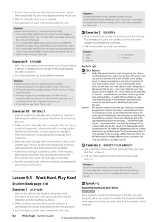 Wide Angle Teacher’s Guide
132
Answers
Students’answers will vary. Sample answers include:
I have free time on the weekends, and I love to go to the beach
and do any kind of beach activity: swim, walk, play volleyball or
just ride a bike.
e Exercise 2 IDENTIFY
1 Give students time to read the summary and the choices.
Play the recording and ask students to circle the correct
answer to complete the summary.
2 Call on volunteers to share their answers.
Answers
1 active 4 on weekends
2 relax 5 outdoors
3 exercise
Audio Script
e CD 3, Track 6
Ariel Hello. My name’s Ariel. I’m from Hong Kong, but I live in
Sao Paulo, Brazil. I’m a vet at the zoo here. Of course I love
my job, but we have over 3,000 animals, so I’m always
busy. I’m always running from one place to another. It’s
very hard work! So when I’m not working, I like to be
calm, sit and relax, and read. I love to read. I always go to
Ibirapuera Park to, um… you know,“take the sun.”How
do you say it in English? You know, when you lie and relax
in the sun… sunbathe? Yes, sunbathe. I love to go to the
park and sunbathe… I switch off my cell phone, read,
and enjoy the peace. If the weather’s bad, I go to the
museums and look around. Work hard, play hard?
No way!
Manish I’m Manish, and I’m from India, but I work as a computer
programmer in Berlin, Germany. I spend all day in front
of a computer screen, so on weekends I like to be a bit
crazy. I go to Tempelhofer Park and meet up with friends.
It used to be an airport. There are still planes there! We
go rollerblading down the runways… sometimes I take
my, er… you know, what’s the word I’m looking for? it’s
a board with wheels. You stand on it. Stakeboard, right?
Skateboard? Ah, ok. I take my skateboard. And on Sunday
afternoons I go to Mauerpark. They have karaoke there. I
sing karaoke in this area they call the“bear pit.”There are
like thousands of people all around you, and when you
sing you feel like a rock star. I love it!
t Exercise 3 WHAT’S YOUR ANGLE?
1 Ask students to share with their partners if they are more
like Ariel or Manish.
2 Call on a few students to share their responses with
the class.
Answers
Students’answers will vary. Sample answers include:
I am more like Ariel. I like to rest, watch TV, and do nothing. I
don’t want to go out much on weekends except to see my
friends.
e Speaking
Explaining words you don’t know
GO ONLINE
Ask a student to read the information in the box. For each
example, ask a new student to read it. Ask students to share
what expressions they use when they find themselves in that
situation.
2 Instruct them to discuss with their partner which person
they would help first and what expression they would use.
3 Monitor and offer assistance as needed.
4 Ask volunteers to share their answers with the class.
Answers
Students’answers will vary. Sample answers include:
1 Yes, I would offer help because it is clear that the luggage is
too much for him to carry. To offer help I would say something
like, Here, let me help you.
2 Yes, I would offer help because I know who it is and I think I
should try to help. I’d say, I can help you carry those if you want.
3 Yes, I would offer help because he might have trouble picking
it up. I’d say something like, Would you like me to pick that up?
4 I don’t know if I would offer help.
Exercise 9 EXPAND
1 With the same partner, have students try to imagine being
a person in the picture and decide if they would accept
the offer or reject it.
2 Ask a few volunteers to share different answers.
Answers
Students’answers will vary. Sample answers include:
1 If I was this person I’d accept the offer. I’d say, Thanks a lot!
2 If I was the teacher I’d accept and say, Thanks very much. That’s
very kind of you.
3 If I was this person I’d probably reject the offer and say
something like, Just because I’m old it doesn’t mean I can’t pick
something off the floor. Stop patronizing me, you…
4 I’d accept and say, Great. Thanks a lot.
Exercise 10 INTERACT
1 Instruct students to role-play each situation in Exercise 8
following the outlined structure. Give them 10 minutes to
practice.
2 Call on a pair to role-play their conversation for the class or
model an improvised conversation with a strong student.
Tell the rest of the class to listen closely and decide if
their classmates are using appropriate language. Elicit
responses.
3 Have each pair role-play their conversation of choice with
another pair. This can be done simultaneously, while you
walk around the room and monitor their progress.
4 Rather than interrupt students to correct their mistakes,
keep track of any errors that you want to review with
them (or the class) once their role-play is complete.
5 Remind students to go online so that they can create their
own version of the video.
Lesson 9.5 Work Hard, Play Hard
Student Book page 110
Exercise 1 ACTIVATE
1 Point to the title and ask students what they think
this means. (If you work a lot, you should find time for
relaxation and doing what you enjoy.)
2 Direct students to turn to their partner and start a
conversation by asking and answering the two questions.
3 Ask volunteers to share their answers with the class.
4511148_WA_TG3.indb 132 5/10/19 12:23 PM
© Copyright Oxford University Press
 