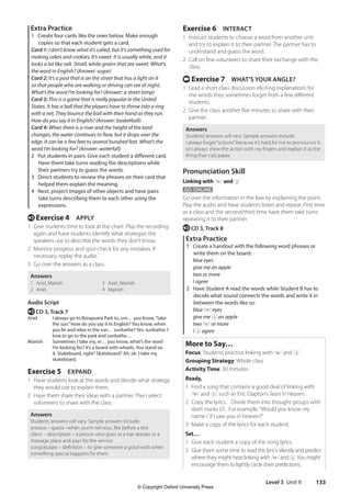 Level 3 Unit 9 133
Exercise 6 INTERACT
1 Instruct students to choose a word from another unit
and try to explain it to their partner. The partner has to
understand and guess the word.
2 Call on few volunteers to share their exchange with the
class.
t Exercise 7 WHAT’S YOUR ANGLE?
1 Lead a short class discussion eliciting explanations for
the words they sometimes forget from a few different
students.
2 Give the class another five minutes to share with their
partner.
Answers
Students’answers will vary. Sample answers include:
I always forget“scissors”because it’s hard for me to pronounce it,
so I always show the action with my fingers and explain it as the
thing that cuts paper.
Pronunciation Skill
Linking with /w/ and /j/
GO ONLINE
Go over the information in the box by explaining the point.
Play the audio and have students listen and repeat. First time
as a class and the second/third time have them take turns
repeating it to their partner.
e CD 3, Track 8
Extra Practice
1 Create a handout with the following word phrases or
write them on the board:
blue eyes
give me an apple
two or more
I agree
2 Have Student A read the words while Student B has to
decide what sound connects the words and write it in
between the words like so:
blue /w/ eyes
give me /j/ an apple
two /w/ or more
I /j/ agree
More to Say…
Focus: Students practice linking with /w/ and /j/
Grouping Strategy: Whole class
Activity Time: 30 minutes
Ready,
1 Find a song that contains a good deal of linking with
/w/ and /j/, such as Eric Clapton’s Tears in Heaven.
2 Copy the lyrics. Divide them into thought groups with
slash marks (/). For example,“Would you know my
name / if I saw you in heaven?”
3 Make a copy of the lyrics for each student.
Set…
1 Give each student a copy of the song lyrics.
2 Give them some time to read the lyrics silently and predict
where they might hear linking with /w/ and /j/.You might
encourage them to lightly circle their predictions.
Extra Practice
1 Create four cards like the ones below. Make enough
copies so that each student gets a card.
Card 1: I don’t know what it’s called, but it’s something used for
making cakes and cookies. It’s sweet. It is usually white, and it
looks a lot like salt. Small, white grains that are sweet. What’s
the word in English? (Answer: sugar)
Card 2: It’s a post that is on the street that has a light on it
so that people who are walking or driving can see at night.
What’s the word I’m looking for? (Answer: a street lamp)
Card 3: This is a game that is really popular in the United
States. It has a ball that the players have to throw into a ring
with a net. They bounce the ball with their hand as they run.
How do you say it in English? (Answer: basketball)
Card 4: When there is a river and the height of the land
changes, the water continues to flow, but it drops over the
edge. It can be a few feet to several hundred feet. What’s the
word I’m looking for? (Answer: waterfall)
2 Put students in pairs. Give each student a different card.
Have them take turns reading the descriptions while
their partners try to guess the words.
3 Direct students to review the phrases on their card that
helped them explain the meaning.
4 Next, project images of other objects and have pairs
take turns describing them to each other using the
expressions.
e Exercise 4 APPLY
1 Give students time to look at the chart. Play the recording
again and have students identify what strategies the
speakers use to describe the words they don’t know.
2 Monitor progress and spot-check for any mistakes. If
necessary, replay the audio.
3 Go over the answers as a class.
Answers
1 Ariel, Manish
2 Ariel
3 Ariel, Manish
4 Manish
Audio Script
e CD 3, Track 7
Ariel I always go to Ibirapuera Park to, um… you know,“take
the sun.”How do you say it in English? You know, when
you lie and relax in the sun… sunbathe? Yes, sunbathe. I
love to go to the park and sunbathe…
Manish Sometimes I take my, er… you know, what’s the word
I’m looking for? it’s a board with wheels. You stand on
it. Stakeboard, right? Skateboard? Ah, ok. I take my
skateboard.
Exercise 5 EXPAND
1 Have students look at the words and decide what strategy
they would use to explain them.
2 Have them share their ideas with a partner. Then select
volunteers to share with the class.
Answers
Students’answers will vary. Sample answers include:
anxious – guess –when you’re nervous, like before a test
client – description – a person who goes to a hair dresser or a
massage place and pays for the service
congratulate – definition – to give someone a good wish when
something special happens for them
4511148_WA_TG3.indb 133 5/10/19 12:23 PM
© Copyright Oxford University Press
 