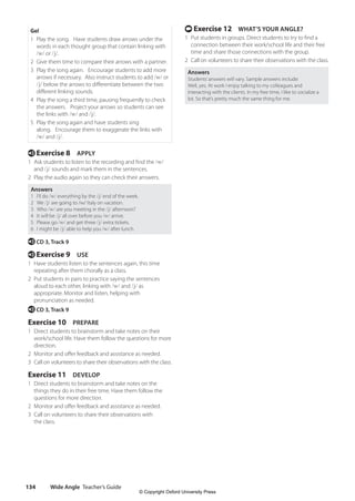 Wide Angle Teacher’s Guide
134
t Exercise 12 WHAT’S YOUR ANGLE?
1 Put students in groups. Direct students to try to find a
connection between their work/school life and their free
time and share those connections with the group.
2 Call on volunteers to share their observations with the class.
Answers
Students’answers will vary. Sample answers include:
Well, yes. At work I enjoy talking to my colleagues and
interacting with the clients. In my free time, I like to socialize a
lot. So that’s pretty much the same thing for me.
Go!
1 Play the song. Have students draw arrows under the
words in each thought group that contain linking with
/w/ or /j/.
2 Give them time to compare their arrows with a partner.
3 Play the song again. Encourage students to add more
arrows if necessary. Also instruct students to add /w/ or
/j/ below the arrows to differentiate between the two
different linking sounds.
4 Play the song a third time, pausing frequently to check
the answers. Project your arrows so students can see
the links with /w/ and /j/.
5 Play the song again and have students sing
along. Encourage them to exaggerate the links with
/w/ and /j/.
e Exercise 8 APPLY
1 Ask students to listen to the recording and find the /w/
and /j/ sounds and mark them in the sentences.
2 Play the audio again so they can check their answers.
Answers
1 I’ll do /w/ everything by the /j/ end of the week.
2 We /j/ are going to /w/ Italy on vacation.
3 Who /w/ are you meeting in the /j/ afternoon?
4 It will be /j/ all over before you /w/ arrive.
5 Please go /w/ and get three /j/ extra tickets.
6 I might be /j/ able to help you /w/ after lunch.
e CD 3, Track 9
e Exercise 9 USE
1 Have students listen to the sentences again, this time
repeating after them chorally as a class.
2 Put students in pairs to practice saying the sentences
aloud to each other, linking with /w/ and /j/ as
appropriate. Monitor and listen, helping with
pronunciation as needed.
e CD 3, Track 9
Exercise 10 PREPARE
1 Direct students to brainstorm and take notes on their
work/school life. Have them follow the questions for more
direction.
2 Monitor and offer feedback and assistance as needed.
3 Call on volunteers to share their observations with the class.
Exercise 11 DEVELOP
1 Direct students to brainstorm and take notes on the
things they do in their free time. Have them follow the
questions for more direction.
2 Monitor and offer feedback and assistance as needed.
3 Call on volunteers to share their observations with
the class.
4511148_WA_TG3.indb 134 5/10/19 12:23 PM
© Copyright Oxford University Press
 