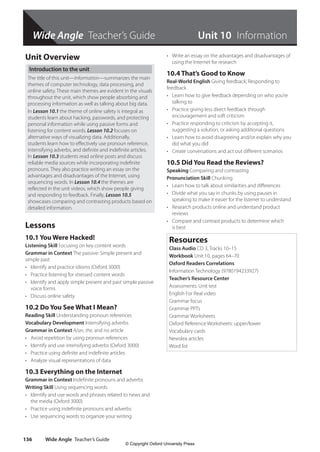 Wide Angle Teacher’s Guide
Wide Angle Teacher’s Guide
136
Wide Angle Teacher’s Guide
Unit Overview
Introduction to the unit
The title of this unit—Information—summarizes the main
themes of computer technology, data processing, and
online safety. These main themes are evident in the visuals
throughout the unit, which show people absorbing and
processing information as well as talking about big data.
In Lesson 10.1 the theme of online safety is integral as
students learn about hacking, passwords, and protecting
personal information while using passive forms and
listening for content words. Lesson 10.2 focuses on
alternative ways of visualizing data. Additionally,
students learn how to effectively use pronoun reference,
intensifying adverbs, and definite and indefinite articles.
In Lesson 10.3 students read online posts and discuss
reliable media sources while incorporating indefinite
pronouns. They also practice writing an essay on the
advantages and disadvantages of the Internet, using
sequencing words. In Lesson 10.4 the themes are
reflected in the unit videos, which show people giving
and responding to feedback. Finally, Lesson 10.5
showcases comparing and contrasting products based on
detailed information.
Lessons
10.1 You Were Hacked!
Listening Skill Focusing on key content words
Grammar in Context The passive: Simple present and
simple past
• Identify and practice idioms (Oxford 3000)
• Practice listening for stressed content words
• Identify and apply simple present and past simple passive
voice forms
• Discuss online safety
10.2 Do You See What I Mean?
Reading Skill Understanding pronoun references
Vocabulary Development Intensifying adverbs
Grammar in Context A/an, the, and no article
• Avoid repetition by using pronoun references
• Identify and use intensifying adverbs (Oxford 3000)
• Practice using definite and indefinite articles
• Analyze visual representations of data
10.3 Everything on the Internet
Grammar in Context Indefinite pronouns and adverbs
Writing Skill Using sequencing words
• Identify and use words and phrases related to news and
the media (Oxford 3000)
• Practice using indefinite pronouns and adverbs
• Use sequencing words to organize your writing
• Write an essay on the advantages and disadvantages of
using the Internet for research
10.4 That’s Good to Know
Real-World English Giving feedback; Responding to
feedback
• Learn how to give feedback depending on who you’re
talking to
• Practice giving less direct feedback through
encouragement and soft criticism
• Practice responding to criticism by accepting it,
suggesting a solution, or asking additional questions
• Learn how to avoid disagreeing and/or explain why you
did what you did
• Create conversations and act out different scenarios
10.5 Did You Read the Reviews?
Speaking Comparing and contrasting
Pronunciation Skill Chunking
• Learn how to talk about similarities and differences
• Divide what you say in chunks by using pauses in
speaking to make it easier for the listener to understand
• Research products online and understand product
reviews
• Compare and contrast products to determine which
is best
Resources
Class Audio CD 3, Tracks 10–15
Workbook Unit 10, pages 64–70
Oxford Readers Correlations
Information Technology (9780194233927)
Teacher’s Resource Center
Assessments: Unit test
English For Real video
Grammar focus
Grammar PPTs
Grammar Worksheets
Oxford Reference Worksheets: upper/lower
Vocabulary cards
Newslea articles
Word list
Unit 10 Information
4511148_WA_TG3.indb 136 5/10/19 12:23 PM
© Copyright Oxford University Press
 