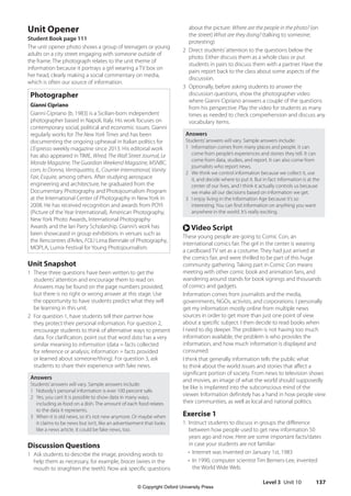 Level 3 Unit 10 137
about the picture: Where are the people in the photo? (on
the street) What are they doing? (talking to someone;
protesting)
2 Direct students’attention to the questions below the
photo. Either discuss them as a whole class or put
students in pairs to discuss them with a partner. Have the
pairs report back to the class about some aspects of the
discussion.
3 Optionally, before asking students to answer the
discussion questions, show the photographer video
where Gianni Cipriano answers a couple of the questions
from his perspective. Play the video for students as many
times as needed to check comprehension and discuss any
vocabulary items.
Answers
Students’answers will vary. Sample answers include:
1 Information comes from many places and people. It can
come from people’s experiences and stories they tell. It can
come from data, studies, and report. It can also come from
journalists who report news.
2 We think we control information because we collect it, use
it, and decide where to put it. But in fact information is at the
center of our lives, and I think it actually controls us because
we make all our decisions based on information we get.
3 I enjoy living in the Information Age because it’s so
interesting. You can find information on anything you want
anywhere in the world. It’s really exciting.
r Video Script
These young people are going to Comic Con, an
international comics fair. The girl in the center is wearing
a cardboard TV set as a costume. They had just arrived at
the comics fair, and were thrilled to be part of this huge
community gathering. Taking part in Comic Con means
meeting with other comic book and animation fans, and
wandering around stands for book signings and thousands
of comics and gadgets.
Information comes from journalists and the media,
governments, NGOs, activists, and corporations. I personally
get my information mostly online from multiple news
sources in order to get more than just one point of view
about a specific subject. I then decide to read books when
I need to dig deeper. The problem is not having too much
information available, the problem is who provides the
information, and how much information is displayed and
consumed.
I think that generally information tells the public what
to think about the world issues and stories that affect a
significant portion of society. From news to television shows
and movies, an image of what the world should supposedly
be like is implanted into the subconscious mind of the
viewer. Information definitely has a hand in how people view
their communities, as well as local and national politics.
Exercise 1
1 Instruct students to discuss in groups the difference
between how people used to get new information 50
years ago and now. Here are some important facts/dates
in case your students are not familiar:
• Internet was invented on January 1st, 1983
•	
In 1990, computer scientist Tim Berners-Lee, invented
the World Wide Web.
Unit Opener
Student Book page 111
The unit opener photo shows a group of teenagers or young
adults on a city street engaging with someone outside of
the frame. The photograph relates to the unit theme of
information because it portrays a girl wearing a TV box on
her head, clearly making a social commentary on media,
which is often our source of information.
Photographer
Gianni Cipriano
Gianni Cipriano (b. 1983) is a Sicilian-born independent
photographer based in Napoli, Italy. His work focuses on
contemporary social, political and economic issues. Gianni
regularly works for The New York Times and has been
documenting the ongoing upheaval in Italian politics for
L’Espresso weekly magazine since 2013. His editorial work
has also appeared in TIME, Wired, The Wall Street Journal, Le
Monde Magazine, The Guardian Weekend Magazine, MSNBC.
com, Io Donna, Ventiquattro, IL, Courrier International, Vanity
Fair, Esquire, among others. After studying aerospace
engineering and architecture, he graduated from the
Documentary Photography and Photojournalism Program
at the International Center of Photography in New York in
2008. He has received recognition and awards from POYI
(Picture of the Year International), American Photography,
New York Photo Awards, International Photography
Awards and the Ian Parry Scholarship. Gianni’s work has
been showcased in group exhibitions in venues such as
the Rencontres d’Arles, FOLI Lima Biennale of Photography,
MOPLA, Lumix Festival for Young Photojournalism.
Unit Snapshot
1 These three questions have been written to get the
students’attention and encourage them to read on.
Answers may be found on the page numbers provided,
but there is no right or wrong answer at this stage. Use
the opportunity to have students predict what they will
be learning in this unit.
2 For question 1, have students tell their partner how
they protect their personal information. For question 2,
encourage students to think of alternative ways to present
data. For clarification, point out that word data has a very
similar meaning to information (data = facts collected
for reference or analysis; information = facts provided
or learned about someone/thing). For question 3, ask
students to share their experience with fake news.
Answers
Students’answers will vary. Sample answers include:
1 Nobody’s personal information is ever 100 percent safe.
2 Yes, you can! It is possible to show data in many ways,
including as food on a dish. The amount of each food relates
to the data it represents.
3 When it is old news, so it’s not new anymore. Or maybe when
it claims to be news but isn’t, like an advertisement that looks
like a news article. It could be fake news, too.
Discussion Questions
1 Ask students to describe the image, providing words to
help them as necessary, for example, braces (wires in the
mouth to straighten the teeth). Now ask specific questions
4511148_WA_TG3.indb 137 5/10/19 12:23 PM
© Copyright Oxford University Press
 