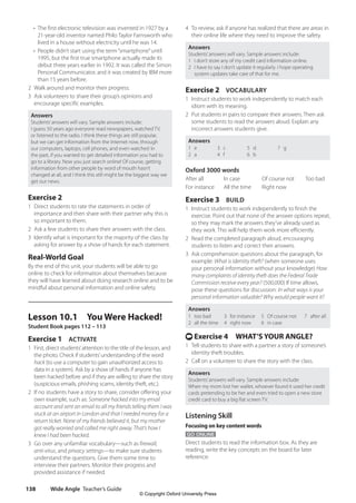 Wide Angle Teacher’s Guide
138
4 To review, ask if anyone has realized that there are areas in
their online life where they need to improve the safety.
Answers
Students’answers will vary. Sample answers include:
1 I don’t store any of my credit card information online.
2 I have to say I don’t update it regularly. I hope operating
system updates take care of that for me.
Exercise 2 VOCABULARY
1 Instruct students to work independently to match each
idiom with its meaning.
2 Put students in pairs to compare their answers. Then ask
some students to read the answers aloud. Explain any
incorrect answers students give.
Answers
1 e
2 a
3 c
4 f
5 d
6 b
7 g
Oxford 3000 words
After all In case Of course not Too bad
For instance All the time Right now
Exercise 3 BUILD
1 Instruct students to work independently to finish the
exercise. Point out that none of the answer options repeat,
so they may mark the answers they’ve already used as
they work. This will help them work more efficiently.
2 Read the completed paragraph aloud, encouraging
students to listen and correct their answers.
3 Ask comprehension questions about the paragraph, for
example: What is identity theft? (when someone uses
your personal information without your knowledge) How
many complaints of identity theft does the Federal Trade
Commission receive every year? (500,000) If time allows,
pose these questions for discussion: In what ways is your
personal information valuable? Why would people want it?
Answers
1 too bad
2 all the time
3 for instance
4 right now
5 Of course not
6 in case
7 after all
t Exercise 4 WHAT’S YOUR ANGLE?
1 Tell students to share with a partner a story of someone’s
identity theft troubles.
2 Call on a volunteer to share the story with the class.
Answers
Students’answers will vary. Sample answers include:
When my mom lost her wallet, whoever found it used her credit
cards pretending to be her and even tried to open a new store
credit card to buy a big flat screen TV.
Listening Skill
Focusing on key content words
GO ONLINE
Direct students to read the information box. As they are
reading, write the key concepts on the board for later
reference:
•	
The first electronic television was invented in 1927 by a
21-year-old inventor named Philo Taylor Farnsworth who
lived in a house without electricity until he was 14.
•	
People didn’t start using the term“smartphone”until
1995, but the first true smartphone actually made its
debut three years earlier in 1992. It was called the Simon
Personal Communicator, and it was created by IBM more
than 15 years before.
2 Walk around and monitor their progress.
3 Ask volunteers to share their group’s opinions and
encourage specific examples.
Answers
Students’answers will vary. Sample answers include:
I guess 50 years ago everyone read newspapers, watched TV,
or listened to the radio. I think these things are still popular,
but we can get information from the Internet now, through
our computers, laptops, cell phones, and even watches! In
the past, if you wanted to get detailed information you had to
go to a library. Now you just search online! Of course, getting
information from other people by word of mouth hasn’t
changed at all, and I think this still might be the biggest way we
get our news.
Exercise 2
1 Direct students to rate the statements in order of
importance and then share with their partner why this is
so important to them.
2 Ask a few students to share their answers with the class.
3 Identify what is important for the majority of the class by
asking for answer by a show of hands for each statement.
Real-World Goal
By the end of this unit, your students will be able to go
online to check for information about themselves because
they will have learned about doing research online and to be
mindful about personal information and online safety.
Lesson 10.1 You Were Hacked!
Student Book pages 112 – 113
Exercise 1 ACTIVATE
1 First, direct students’attention to the title of the lesson, and
the photo. Check if students’understanding of the word
hack (to use a computer to gain unauthorized access to
data in a system). Ask by a show of hands if anyone has
been hacked before and if they are willing to share the story
(suspicious emails, phishing scams, identity theft, etc.).
2 If no students have a story to share, consider offering your
own example, such as: Someone hacked into my email
account and sent an email to all my friends telling them I was
stuck at an airport in London and that I needed money for a
return ticket. None of my friends believed it, but my mother
got really worried and called me right away. That’s how I
knew I had been hacked.
3 Go over any unfamiliar vocabulary—such as firewall,
anti-virus, and privacy settings—to make sure students
understand the questions. Give them some time to
interview their partners. Monitor their progress and
provided assistance if needed.
4511148_WA_TG3.indb 138 5/10/19 12:23 PM
© Copyright Oxford University Press
 