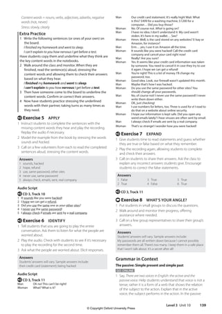 Level 3 Unit 10 139
Man Our credit card statement. It’s really high! Wait. What
is this? $499 for a washing machine, $1200 for a
computer… Did you buy those?
Woman No. Of course not. What is going on?
Man I have no idea. I don’t understand it. My card wasn’t
stolen. It’s here in my wallet… See?
Woman Hmm. Well, is the card stored on any websites? E-bay or
Amazon, for instance?
Man Erm… yes, I use it on Amazon all the time.
Woman It sounds like you were hacked! Call the credit card
company and cancel your card right now!
Man Really? Are you sure?
Woman Yes. It seems like your credit card information was taken
by someone. You need to cancel it in case they try to use
it again. I hope we can get a refund!
Man You’re right! This is a lot of money. I’ll change my
password, too.
Woman Good idea. Look, our firewall wasn’t updated this month.
Man Maybe that’s how I was hacked.
Woman Do you use the same password for other sites? You
should change all your passwords.
Man No, of course not! I never use the same password! I never
write them down either.
Woman OK, just checking!
Man I use numbers for letters, too. Three is used for e! I read to
do that on a website about online security.
Woman I hope our information is kept safe. Did you open any
weird emails lately? I hear viruses are often sent by email.
Man I always check if emails are sent by a real company.
Woman That’s so strange! I wonder how you were hacked!
e Exercise 7 EXPAND
1 Give students time to read statements and guess whether
they are true or false based on what they remember.
2 Play the recording again, allowing students to complete
and check their answers.
3 Call on students to share their answers. Ask the class to
explain any incorrect answers students give. Encourage
students to correct the false statements.
Answers
1 False
2 True
3 True
4 False
5 True
6 True
e CD 3, Track 11
t Exercise 8 WHAT’S YOUR ANGLE?
1 Put students in small groups to discuss the questions.
2 Walk around and monitor their progress, offering
assistance where needed.
3 Call on a few group representatives to share their group’s
answers.
Answers
Students’answers will vary. Sample answers include:
My passwords are all written down because I cannot possibly
remember them all. There’s too many. I keep them in a safe place
that I won’t talk about. It’s a secret after all!
Grammar in Context
The passive: Simple present and simple past
GO ONLINE
1 Say, There are two voices in English: the active and the
passive voice. Help students understand that voice is not a
tense; rather it is a form of a verb that shows the relation
of the subject to the action. Explain that in the active
voice, the subject performs in the action. In the passive
	Content words = nouns, verbs, adjectives, adverbs, negative
words (not, never)
Stress: slowly, clearly
Extra Practice
1 Write the following sentences (or ones of your own) on
the board.
I finished my homework and went to sleep.
I can’t explain to you how nervous I get before a test.
Have students copy them and underline what they think are
the key content words in the notebooks.
2 Walk around the class and monitor. When they are
finished, read the sentence(s) aloud, stressing the
content words and allowing them to check their answers
based on what they hear.
I finished my homework and went to sleep.
I can’t explain to you how nervous I get before a test.
3 Then have someone come to the board to underline the
content words. Confirm or correct their answers.
4 Now have students practice stressing the underlined
words with their partner, taking turns as many times as
they need.
e Exercise 5 APPLY
1 Instruct students to complete the sentences with the
missing content words they hear and play the recording.
Replay the audio if necessary.
2 Model the example from the book by stressing the words
sounds and hacked.
3 Call on a few volunteers from each to read the completed
sentences aloud, stressing the content words.
Answers
1 sounds, hacked
2 hope, refund
3 use, same password, other sites
4 never use, same password
5 always check, emails, sent, real company
Audio Script
e CD 3, Track 10
1 It sounds like you were hacked!
2 I hope we can get a refund.
3 Did you use the same one as your other sites?
4 I never use the same password!
5 I always check if emails are sent by a real company.
e Exercise 6 IDENTIFY
1 Tell students that you are going to play the entire
conversation. Ask them to listen for what the people are
worried about.
2 Play the audio. Check with students to see if it’s necessary
to play the recording for the second time.
3 Ask what the people are worried about. Elicit responses.
Answers
Students’answers will vary. Sample answers include:
their credit card (statement); being hacked
Audio Script
e CD 3, Track 11
Man Oh no! This can’t be right!
Woman What? What is it?
4511148_WA_TG3.indb 139 5/10/19 12:23 PM
© Copyright Oxford University Press
 