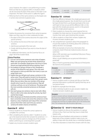 Wide Angle Teacher’s Guide
140
Answers
1 attended
2 were given
3 were told
4 is needed
5 explained
6 is made
7 encouraged
Exercise 10 EXPAND
1 Elicit the difference between the simple past passive and
the simple present passive. Ask, Do both forms use the verb
be? (yes) Do both forms use the past participle of the main
verb? (yes) So how can you tell the difference? (Be is in the
past with the simple past passive, and it’s in the present
with the simple present passive.)
2 Direct students to choose the correct passive form to
complete the cloze exercise. Go around the classroom and
monitor their work, spot-checking their answers.
3 Call on students to share their answers. Explain any
incorrect answers students give.
4 Ask comprehension questions about the paragraph to
ensure that students are thinking about the content as
well as the form. For example:
What are examples of some of our information that
companies share? (Financial, medical records, shows we
watch etc)
What is EPIC and when was it established? (Electronic Privacy
Information Center /1994)
What is its job? (Making sure our personal information is
protected)
Why is it hard to guarantee privacy? (Because of third parties
like Internet service providers)
Answers
1 is collected
2 is stored
3 are shared
4 was established
5 is protected
6 is exchanged
7 are left
8 is passed
Exercise 11 INTERACT
1 Instruct students work in a group and discuss how their
personal information is protected. Specify that they are to
use passive forms.
2 Model the example from the book.
3 Select individual students to give answers. Explain any
incorrect answers students give.
Answers
Students’answers will vary. Sample answers include:
My house has a digital and video security protection system.
If someone tries to get in, an alarm sounds right away and the
company lets me know no matter where I am in the world at the
time. The company also calls the police right away.
t Exercise 12 WHAT’S YOUR ANGLE?
1 Instruct students to discuss the questions in a group
of three to four. Point out that they have to share their
reasons why.
2 Monitor and give feedback and assistance as needed.
Keep track of any mistakes students make so you can
address it later with the whole class or individual students.
3 Ask a few volunteers to share their answers with the class.
voice, however, the subject is not performing an action.
Point out that we use passive often in situations when
we do not know the doer of the action or the doer is not
important. The“doer”of the action is called the“agent.”
2 Write two forms of the same sentence on the board: one
in active voice and one in passive voice.
The theater canceled the show.
The show was canceled by the theater.
3 Outline the process for conversion from active to passive.
Make sure they copy this in their notebooks for later.
1.The object of the active sentence becomes the subject of the
passive sentence.
2. Put verb be into the tense of the main verb in active
sentence.
3. Add the past participle of the main verb.
4. Finally, add the by phrase if you want to show the doer of
the action.
4 For additional information, see the Grammar focus on
page 168 of the Student Book.
Extra Practice
1 Cut out a set of active sentences onto strips of papers
Make sure each group has at least three sentences to
work with. For example, People grow a lot of rice in China.
Vincent van Gogh painted the famous painting “Irises”.
2 Put students in groups of three or four. Designate a
section of the board for each group. (You may want
each group to come up with their own name, or you can
assign them one.)
3 Explain that you will give each group a sentence in the
active voice. They will need to convert it to the passive
voice and write it on the board under their group’s name.
When they are done, they one member of the group
should come to you for a second sentence. Play will
continue until you run out of sentences. The group with
the most correctly converted sentences on the board
will win.
4 Give each group one sentence strip to start with. Allow
them to refer to the notes during the activity. Say Start!
and let them begin.
5 When all groups are finished and all the sentences have
been converted, review and correct the sentences on the
board as a class. Emphasize each step of the conversion
process from their notes each time you correct a
sentence for better chances of retention.
Exercise 9 APPLY
1 Instruct students to choose the correct options to
complete the summary.
2 After completing the exercise, select 7 students to come
up to the board and write their answers for sentences 1–7.
Then ask if anyone wants to change any of the answers
before confirming (or correcting) them yourself.
3 Explain any incorrect answers students give.
4511148_WA_TG3.indb 140 5/10/19 12:23 PM
© Copyright Oxford University Press
 