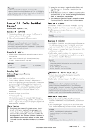 Level 3 Unit 10 141
2 Explain the concept of a Jeopardy quiz and point out
that all answers are phrased as a question starting
“What is …?”
3 Divide the class in two teams and have students work in
groups to come up with answers, making sure the other
teams do not overhear their answers.
4 Time the teams 30 seconds for each answer to increase
the competition. The team with the most points wins.
Exercise 3 IDENTIFY
1 Explain the word cuisine (a style or method of cooking).
2 Have students read the text and answer the question.
3 Call on a volunteer to give the answers and see if the rest
of the class agrees.
Answers
Food/different kinds of food
Exercise 4 EXPAND
1 Ask students to read the text again, this time focusing on
the italicized pronouns. Have them decide which noun
each one refers to. Ask them to underline the nouns.
2 Walk around the class and spot check their answers. Offer
assistance as needed.
3 Call on a few students to share their answers or project
the paragraph if possible and have students come up to
the board and underline the nouns.
Answers
1 it—data
2 They—the inventive people at the Data Cuisine Workshop
3 they—participants
4 It—This dish/Taste of Migration
5 It—The amount of food (on the plate)
t Exercise 5 WHAT’S YOUR ANGLE?
1 Instruct students to talk to their partner about the
concept of tasting data.
2 Call on a few volunteers to share their different answers.
Answers
Students’answers will vary. Sample answers include:
I think it makes a big difference. It’s much more meaningful
to me to look at this piece of bread and think about how they
compare. The fact you can eat it is a bonus! I know you can’t
compare exactly, in the way percentages do, but it’s visual and
fun, and if it’s fun, then you’re more likely to remember it.
Exercise 6 INTEGRATE
1 Instruct students to read the article“Information is
Beautiful”and find the antecedents for the pronouns on
the list.
2 After completing the exercise, call on students to read
their answers. Explain any incorrect answers students give.
Answers
1 the fact that information comes through our eyes
2 data journalist and information designer
3 patterns
4 data
5 McCandless
6 McCandless and other data journalists like him
Answers
Students’answers will vary. Sample answers include:
There’s no way I could do that! My whole life is on social media. If
I close my account, how will I stay in touch with my friends? And
the best shopping deals are always online.
Lesson 10.2 Do You See What
I Mean?
Student Book pages 114 – 116
Exercise 1 ACTIVATE
1 Have students discuss with a partner the difference in
meaning between the three words.
2 Call on a few individuals for different answers.
Answers
Students’answers will vary. Sample answers include:
I’m not sure, but I think data is more about numbers and
information is what we understand. Knowledge is knowing what
to do with the information we have.
Exercise 2 ASSESS
1 Have students complete the definitions with the words
from the box.
2 Select a few students to give answers. Explain any
incorrect answers students may give.
Answers
1 Data
2 organized
3 context
4 Knowledge
5 understand
Reading Skill
Understanding pronoun references
GO ONLINE
1 Direct students to read the text in the box.
2 Explain that the noun the pronoun is referring to or is
replacing is called the antecedent (antecedent means that
which comes before). Also explain the importance of
the agreement. The noun and the pronoun must agree
in number – a singular pronoun refers to a singular
antecedent and a plural pronoun refers to a plural
antecedent.
3 Write this example on the board:
A blind dog lost its way.
Ask, What is the noun, or the antecedent? (blind dog) Is it
a singular or plural noun? (singular) What is the pronoun?
(its) Is it a singular or plural pronoun? (singular) Repeat with
other examples as needed.
Extra Practice
1 Go online to find Jeopardy templates or even find an
already existing one to play a fun jeopardy game as a
review. You can create categories such as definitions,
error correction, identify the antecedent and fill in the
missing pronoun. You also need to create 5 examples for
each category. Students enjoy playing the game while
being able to review several grammar points at the same
time.
4511148_WA_TG3.indb 141 5/10/19 12:23 PM
© Copyright Oxford University Press
 