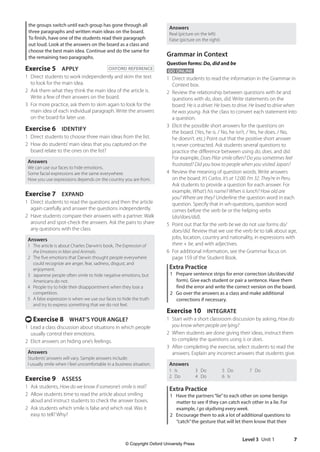 Level 3 Unit 1 7
Answers
Real (picture on the left)
False (picture on the right)
Grammar in Context
Question forms: Do, did and be
GO ONLINE
1 Direct students to read the information in the Grammar in
Context box.
2 Review the relationship between questions with be and
questions with do, does, did. Write statements on the
board: He is a driver. He loves to drive. He loved to drive when
he was young. Ask the class to convert each statement into
a question.
3 Elicit the possible short answers for the questions on
the board. (Yes, he is. / No, he isn’t. / Yes, he does. / No,
he doesn’t. etc.) Point out that the positive short answer
is never contracted. Ask students several questions to
practice the difference between using do, does, and did.
For example, Does Pilar smile often? Do you sometimes feel
frustrated? Did you bow to people when you visited Japan?
4 Review the meaning of question words. Write answers
on the board: It’s Carlos. It’s at 12:00. I’m 32. They’re in Peru.
Ask students to provide a question for each answer. For
example, What’s his name? When is lunch? How old are
you? Where are they? Underline the question word in each
question. Specify that in wh-questions, question word
comes before the verb be or the helping verbs
(do/does/did).
5 Point out that for the verb be we do not use forms do/
does/did. Review that we use the verb be to talk about age,
jobs, location, country and nationality, in expressions with
there + be, and with adjectives.
6 For additional information, see the Grammar focus on
page 159 of the Student Book.
Extra Practice
1 Prepare sentence strips for error correction (do/does/did
form). Give each student or pair a sentence. Have them
find the error and write the correct version on the board.
2 Go over the answers as a class and make additional
corrections if necessary.
Exercise 10 INTEGRATE
1 Start with a short classroom discussion by asking, How do
you know when people are lying?
2 When students are done giving their ideas, instruct them
to complete the questions using is or does.
3 After completing the exercise, select students to read the
answers. Explain any incorrect answers that students give.
Answers
1 Is
2 Do
3 Do
4 Do
5 Do
6 Is
7 Do
Extra Practice
1 Have the partners“lie”to each other on some benign
matter to see if they can catch each other in a lie. For
example, I go skydiving every week.
2 Encourage them to ask a lot of additional questions to
“catch”the gesture that will let them know that their
the groups switch until each group has gone through all
three paragraphs and written main ideas on the board.
To finish, have one of the students read their paragraph
out loud. Look at the answers on the board as a class and
choose the best main idea. Continue and do the same for
the remaining two paragraphs.
Exercise 5 APPLY OXFORD REFERENCE
1	
Direct students to work independently and skim the text
to look for the main idea.
2 Ask them what they think the main idea of the article is.
Write a few of their answers on the board.
3 For more practice, ask them to skim again to look for the
main idea of each individual paragraph. Write the answers
on the board for later use.
Exercise 6 IDENTIFY
1 Direct students to choose three main ideas from the list.
2 How do students’main ideas that you captured on the
board relate to the ones on the list?
Answers
We can use our faces to hide emotions.
Some facial expressions are the same everywhere.
How you use expressions depends on the country you are from.
Exercise 7 EXPAND
1 Direct students to read the questions and then the article
again carefully and answer the questions independently.
2 Have students compare their answers with a partner. Walk
around and spot-check the answers. Ask the pairs to share
any questions with the class.
Answers
1 The article is about Charles Darwin’s book, The Expression of
the Emotions in Man and Animals.
2 The five emotions that Darwin thought people everywhere
could recognize are anger, fear, sadness, disgust, and
enjoyment.
3 Japanese people often smile to hide negative emotions, but
Americans do not.
4 People try to hide their disappointment when they lose a
competition.
5 A false expression is when we use our faces to hide the truth
and try to express something that we do not feel.
t Exercise 8 WHAT’S YOUR ANGLE?
1 Lead a class discussion about situations in which people
usually control their emotions.
2 Elicit answers on hiding one’s feelings.
Answers
Students’answers will vary. Sample answers include:
I usually smile when I feel uncomfortable in a business situation.
Exercise 9 ASSESS
1 Ask students, How do we know if someone’s smile is real?
2 Allow students time to read the article about smiling
aloud and instruct students to check the answer boxes.
2 Ask students which smile is false and which real. Was it
easy to tell? Why?
4511148_WA_TG3.indb 7 5/10/19 12:23 PM
© Copyright Oxford University Press
 