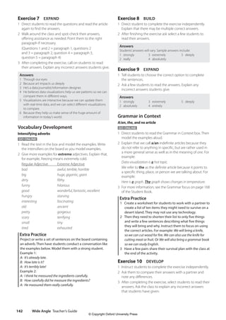 Wide Angle Teacher’s Guide
142
Exercise 8 BUILD
1 Direct student to complete the exercise independently.
Explain that there may be multiple correct answers.
2 After finishing the exercise ask select a few students to
read their answers.
Answers
Students’answers will vary. Sample answers include:
1 strongly
2 really
3 extremely
4 absolutely
5 deeply
Exercise 9 EXPAND
1 Tell students to choose the correct option to complete
the sentences.
2 Ask a few students to read the answers. Explain any
incorrect answers students give.
Answers
1 strongly
2 absolutely
3 extremely
4 entirely
5 deeply
Grammar in Context
A/an, the, and no article
GO ONLINE
1 Direct students to read the Grammar in Context box. Then
model the examples aloud.
2 Explain that we call a/an indefinite articles because they
do not refer to anything in specific, but are rather used in
a more general sense as well as in the meaning of one. For
example:
Data visualization is a hot topic.
We refer to the as the definite article because it points to
a specific thing, place, or person we are talking about. For
example:
Here is a graph. The graph shows changes in temperature.
3 For more information, see the Grammar focus on page 168
of the Student Book.
Extra Practice
1 Create a worksheet for students to work with a partner to
create a list of ten items they might need to survive on a
desert island. They may not use any technology.
2 Then they need to shorten their list to only five things
and write a few sentences describing what five things
they will bring and why. Instruct them to focus on using
the correct articles. For example: We will bring a knife,
so we can cut wood for fire. We can also use the knife for
cutting meat or fruit. Or We will also bring a grammar book
so we can study English.
3 Have a few pairs share their survival plan with the class at
the end of the activity.
Exercise 10 DEVELOP
1 Instruct students to complete the exercise independently.
2 Ask them to compare their answers with a partner and
note any differences.
3 After completing the exercise, select students to read their
answers. Ask the class to explain any incorrect answers
that students have given.
Exercise 7 EXPAND
1 Direct students to read the questions and read the article
again to find the answers.
2 Walk around the class and spot-check their answers,
offering assistance as needed. Point them to the right
paragraph if necessary.
(Questions 1 and 2 = paragraph 1, questions 2
and 3 = paragraph 2, question 4 = paragraph 3,
question 5 = paragraph 4)
3 After completing the exercise, call on students to read
their answers. Explain any incorrect answers students give.
Answers
1 Through our eyes
2 Because art impacts us deeply
3 He’s a data journalist/information designer.
4 He believes data visualizations help us see patterns so we can
compare them in different ways.
5 Visualizations are interactive because we can update them
with real-time data, and we can select different visualizations
to compare.
6 Because they help us make sense of the huge amount of
information in today’s world.
Vocabulary Development
Intensifying adverbs
GO ONLINE
1 Read the text in the box and model the examples. Write
the intensifiers on the board as you model examples.
2 Give more examples for extreme adjectives. Explain that,
for example, freezing means extremely cold.
Regular Adjective Extreme Adjective
bad		 awful, terrible, horrible
big huge, gigantic, giant
dirty filthy
funny hilarious
good wonderful, fantastic, excellent
hungry starving
interesting fascinating
old		ancient
pretty gorgeous
scary terrifying
small tiny
tired exhausted
Extra Practice
Project or write a set of sentences on the board containing
an adverb. Then have students conduct a conversation like
the examples below. Model them with a strong student.
Example 1:
A: It’s already late.
B: How late is it?
A: It’s terribly late!
Example 2:
A: I think he measured the ingredients carefully.
B: How carefully did he measure the ingredients?
A: He measured them really carefully.
4511148_WA_TG3.indb 142 5/10/19 12:23 PM
© Copyright Oxford University Press
 
