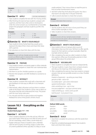 Level 3 Unit 10 143
media website.). Then instruct them to read the post to
find out what misinformation means.
3 Ask them what they think about the quote. Ask, How is
that easier to do today than in the past? (Internet)
4 Call on several volunteers to share their answers.
Answer
It means information that is not true.
Exercise 2 INTERACT
1 Ask the students why the story is funny and if they can
think of other examples to share.
2 Select students to share their answers.
Answers
Students’answers will vary. Sample answers include:
It’s funny because the quote is about misinformation and it’s an
example of a misinformation!
t Exercise 3 WHAT’S YOUR ANGLE?
1 Have students discuss in groups what source of
information they trust the most. Tell them to offer specific
reasons for their opinions and give examples. Read the
example sentences aloud.
2 After completing the exercise, select students to share
their opinions. What was the prevailing opinion in their
group? What about the whole class?
Exercise 4 VOCABULARY
1 Direct students to complete the exercise independently.
2 Then put students in pairs. Have them compare answers
and discuss the meanings of the target phrases.
3 After completing the exercise, have two students compare
answers; then go over possible answers as a class. Possible
definitions:
Freedom of expression – say what you mean freely
genuine or fake – real or not
accurately report – give correct information
spared misinformation – tell lies
claim something is true – say it is true
trust your judgement – trust your common sense
make something up – invent, come up with
look for proof – try to prove it’s true
Answers
1 c
2 d
3 a
4 b
5 h
6 g
7 e
8 f
Oxford 3000 words
freedom claim
genuine trust
accurately make something up
spread proof
Exercise 5 BUILD
1 Have them complete the sentences with the words from
Exercise 4.
2 Read the completed paragraph aloud. Have students
listen and check their answers.
Answers
1 the
2 a
3 –
4 a
5 The
6 the
7 a
8 –
Exercise 11 APPLY OXFORD REFERENCE
1 Have students complete the text with the missing articles.
2 After finishing the exercise have students compare with
a partner, and then have a few come to the board to
write the correct answers as a numbered list or if possible
project the paragraph and have students just fill in the
answers.
Answers
1 no article
2 a
3 a
4 the
5 the
6 a
7 the
8 the
9 no article
t Exercise 12 WHAT’S YOUR ANGLE?
1 Have students think of what food they would use to
represent the data of their choice and share their ideas
with a partner.
2 Ask volunteers to share their ideas with the class.
Answers
Students’answers will vary. Sample answers include:
I would use different grains to represent the number of people
struggling for food on different continents.
Exercise 13 PREPARE
1 Give students markers and poster paper or other materials
and have them prepare to create their own individual data
representation.
2 Ask them to use the checklist questions as a guide.
3 Monitor their progress and offer feedback or assistance as
needed.
Exercise 14 INTERACT
1 Have students compare their work with a classmate and
give feedback on how easy or difficult it is to interpret
the data.
2 Alternatively, collect all posters and put them in random
order at the board. Give students a sticky note to place on
the poster they like and understand the most. The poster
with the most sticky notes wins.
3 You may also ask them to give positive and negative
feedback for some of the posters of their choice.
Lesson 10.3 Everything on the
Internet
Student Book pages 117 – 119
Exercise 1 ACTIVATE
1 Direct students’attention to the title and ask, What are
your online habits? What do you most often do when you surf
the net? (read blogs, watch videos, social media etc.)
2 Explain what post means if students seem unfamiliar
with the term (A piece of writing, image, or other item
of content published online, typically on a blog or social
4511148_WA_TG3.indb 143 5/10/19 12:23 PM
© Copyright Oxford University Press
 
