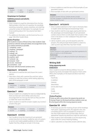 Wide Angle Teacher’s Guide
144
2 Instruct students to read the text to find examples of user-
generated content.
3 Elicit examples of sites with user-generated content.
Answers
Students’answers will vary. Sample answers include:
YouTube, Instagram, Facebook and sites such as Amazon use
reviews written by users
Exercise 9 INTEGRATE
1 Direct students’attention to the T-chart in the book. Elicit
or explain what advantage and disadvantage mean.
2 Have students read the essay again, paying attention to
the advantages and disadvantages of user-generated
content. Instruct them to write down their answers in the
chart in the book or in their notebook if they don’t have
enough space.
3 Call on students come up to the board to write the
answers. This will give lower level students a chance to
catch up and copy what they may have missed.
Answers
Advantages:
It gives everyone a voice; people can share their experiences; it’s
easy, so it gives us a lot of information
Disadvantages:
It’s not controlled, so it’s difficult to find the truth; information is
unreliable
Writing Skill
Using sequencing words
GO ONLINE
Direct students to read the Writing Skill box. Focus on
sequencing words and explain that sequence means order.
Write a few examples on the board and elicit more from
students:
First/Firstly
In addition
However
Nevertheless
On the other hand
Lastly
Finally
In conclusion
Extra Practice
Come up with a story where the sequencing words are
missing. Project on the board and have students come up
to the board to fill in the missing sequence words.
Exercise 10 APPLY
1 If necessary, go over the meaning of each of the headings:
main point, supporting points, the opposite view, and
concluding points. Give an example of a sentence or
two that might express each of those ideas. Elicit an
appropriate sequencing word that might be used with it.
2 Have students work individually to put the sequencing
word under the correct meaning heading.
3 Call on volunteers to share their answers with the class.
Answers
1 freedom
2 make
3 claim
4 spread
5 proof
6 genuine
7 trust
Grammar in Context
Indefinite pronouns and adverbs
GO ONLINE
1 Direct students to read the information from the box.
Add examples in the form of a question for everybody,
everything, everywhere, anyone, anywhere, and anything,
using the context of information. For example: Do you
know anything about this? Has anyone here been
hacked?
2 For additional information, see the Grammar focus on
page 168 of the Student Book.
Extra Practice
Put students in teams of three to four. Have students make
sentences with the word pairs below. Encourage them to be
as creative and funny as possible.
1. something - ocean
2. anything - newspaper
3. nothing - TV
4. nobody - job
5. everything - important
6. anytime - park
7. someone - sky
8. everyone - boat
9. no one – homework
10. somewhere – mall
The team with the funniest sentence wins.
Exercise 6 INTEGRATE
1 Tell students to read the text and choose the correct
options.
2 Have them check with a partner first and then call on
students to read their answers while reading adjoining
parts of the paragraph as well.
Answers
1 everywhere
2 anyone
3 anything
4 anywhere
5 somewhere
6 nowhere
7 everything
Exercise 7 APPLY
1 Instruct students to complete the exercise independently.
Point out that each word will be used only once.
Encourage them to cross out the items as they use them
to make their work more efficient.
2 Call on students to read the answers. Explain any incorrect
answers they give.
Answers
1 everywhere
2 anyone
3 nothing
4 anything
5 everyone
6 nowhere,
7 anywhere
8 someone
Exercise 8 EXPAND
1 Ask if students know the meaning of user-generated
content (any form of content created by users of a system
or service and made available publicly on that system).
Explain that they will get an answer in the essay.
4511148_WA_TG3.indb 144 5/10/19 12:23 PM
 