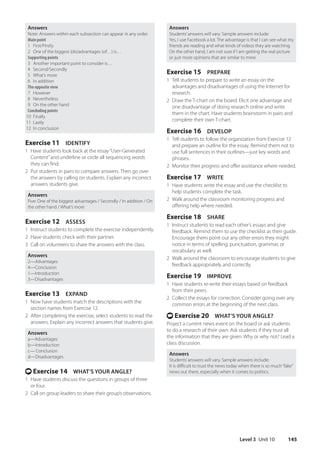 Level 3 Unit 10 145
Answers
Students’answers will vary. Sample answers include:
Yes, I use Facebook a lot. The advantage is that I can see what my
friends are reading and what kinds of videos they are watching.
On the other hand, I am not sure if I am getting the real picture
or just more opinions that are similar to mine.
Exercise 15 PREPARE
1 Tell students to prepare to write an essay on the
advantages and disadvantages of using the Internet for
research.
2 Draw the T-chart on the board. Elicit one advantage and
one disadvantage of doing research online and write
them in the chart. Have students brainstorm in pairs and
complete their own T-chart.
Exercise 16 DEVELOP
1 Tell students to follow the organization from Exercise 12
and prepare an outline for the essay. Remind them not to
use full sentences in their outlines—just key words and
phrases.
2 Monitor their progress and offer assistance where needed.
Exercise 17 WRITE
1 Have students write the essay and use the checklist to
help students complete the task.
2 Walk around the classroom monitoring progress and
offering help where needed.
Exercise 18 SHARE
1 Instruct students to read each other’s essays and give
feedback. Remind them to use the checklist as their guide.
Encourage them point out any other errors they might
notice in terms of spelling, punctuation, grammar, or
vocabulary as well.
2 Walk around the classroom to encourage students to give
feedback appropriately and correctly.
Exercise 19 IMPROVE
1 Have students re-write their essays based on feedback
from their peers.
2 Collect the essays for correction. Consider going over any
common errors at the beginning of the next class.
t Exercise 20 WHAT’S YOUR ANGLE?
Project a current news event on the board or ask students
to do a research of their own. Ask students if they trust all
the information that they are given. Why or why not? Lead a
class discussion.
Answers
Students’answers will vary. Sample answers include:
It is difficult to trust the news today when there is so much“fake”
news out there, especially when it comes to politics.
Answers
Note: Answers within each subsection can appear in any order.
Main point
1 First/Firstly
2 One of the biggest (dis)advantages (of…) is…
Supporting points
3 Another important point to consider is…
4 Second/Secondly
5 What’s more
6 In addition
The opposite view
7 However
8 Nevertheless
9 On the other hand
Concluding points
10 Finally
11 Lastly
12 In conclusion
Exercise 11 IDENTIFY
1 Have students look back at the essay“User-Generated
Content”and underline or circle all sequencing words
they can find.
2 Put students in pairs to compare answers. Then go over
the answers by calling on students. Explain any incorrect
answers students give.
Answers
Five: One of the biggest advantages / Secondly / In addition / On
the other hand / What’s more
Exercise 12 ASSESS
1 Instruct students to complete the exercise independently.
2 Have students check with their partner.
3 Call on volunteers to share the answers with the class.
Answers
2—Advantages
4—Conclusion
1—Introduction
3—Disadvantages
Exercise 13 EXPAND
1 Now have students match the descriptions with the
section names from Exercise 12.
2 After completing the exercise, select students to read the
answers. Explain any incorrect answers that students give.
Answers
a—Advantages
b—Introduction
c— Conclusion
d—Disadvantages
t Exercise 14 WHAT’S YOUR ANGLE?
1 Have students discuss the questions in groups of three
or four.
2 Call on group leaders to share their group’s observations.
4511148_WA_TG3.indb 145 5/10/19 12:23 PM
 