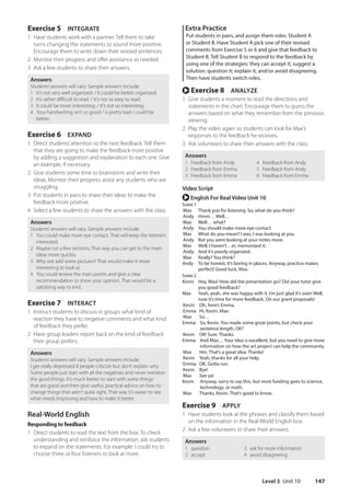 Level 3 Unit 10 147
Extra Practice
Put students in pairs, and assign them roles: Student A
or Student B. Have Student A pick one of their revised
comments from Exercise 5 or 6 and give that feedback to
Student B. Tell Student B to respond to the feedback by
using one of the strategies: they can accept it; suggest a
solution; question it; explain it; and/or avoid disagreeing.
Then have students switch roles.
r Exercise 8 ANALYZE
1 Give students a moment to read the directions and
statements in the chart. Encourage them to guess the
answers based on what they remember from the previous
viewing.
2 Play the video again so students can look for Max’s
responses to the feedback he receives.
3 Ask volunteers to share their answers with the class.
Answers
1 Feedback from Andy
2 Feedback from Emma
3 Feedback from Emma
4 Feedback from Andy
5 Feedback from Andy
6 Feedback from Emma
Video Script
r English For Real Video Unit 10
Scene 1
Max Thank you for listening. So, what do you think?
Andy Hmm… Well…
Max Well… what?
Andy You should make more eye contact.
Max What do you mean? I was, I was looking at you.
Andy But you were looking at your notes more.
Max Well, I haven’t…er, memorized it.
Andy And it’s poorly organized.
Max Really? You think?
Andy	
To be honest, it’s boring in places. Anyway, practice makes
perfect! Good luck, Max.
Scene 2
Kevin	
Hey, Max! How did the presentation go? Did your tutor give
you good feedback?
Max	
Yeah, yeah, she was happy with it. I’m just glad it’s over! Well,
now it’s time for more feedback. On our grant proposals!
Kevin Oh, here’s Emma.
Emma Hi, Kevin. Max.
Max So…
Emma	
So, Kevin. You made some great points, but check your
sentence length, OK?
Kevin OK! Sure. Thanks.
Emma	
And Max… Your idea is excellent, but you need to give more
information on how the art project can help the community.
Max Hm. That’s a great idea. Thanks!
Kevin Yeah, thanks for all your help.
Emma OK. Gotta run.
Kevin Bye!
Max See ya!
Kevin	
Anyway, sorry to say this, but most funding goes to science,
technology, or math.
Max Thanks, Kevin. That’s good to know.
Exercise 9 APPLY
1 Have students look at the phrases and classify them based
on the information in the Real-World English box.
2 Ask a few volunteers to share their answers.
Answers
1 question
2 accept
3 ask for more information
4 avoid disagreeing
Exercise 5 INTEGRATE
1 Have students work with a partner. Tell them to take
turns changing the statements to sound more positive.
Encourage them to write down their revised sentences.
2 Monitor their progress and offer assistance as needed.
3 Ask a few students to share their answers.
Answers
Students’answers will vary. Sample answers include:
1 It’s not very well organized. / It could be better organized.
2 It’s rather difficult to read. / It’s not so easy to read.
3 It could be more interesting. / It’s not so interesting.
4 Your handwriting isn’t so good / is pretty bad / could be
better.
Exercise 6 EXPAND
1 Direct students’attention to the next feedback. Tell them
that they are going to make the feedback more positive
by adding a suggestion and explanation to each one. Give
an example, if necessary.
2 Give students some time to brainstorm and write their
ideas. Monitor their progress; assist any students who are
struggling.
3 Put students in pairs to share their ideas to make the
feedback more positive.
4 Select a few students to share the answers with the class.
Answers
Students’answers will vary. Sample answers include:
1 You could make more eye contact. That will keep the listeners
interested.
2 Maybe cut a few sections. That way you can get to the main
ideas more quickly.
3 Why not add some pictures? That would make it more
interesting to look at.
4 You could review the main points and give a clear
recommendation to show your opinion. That would be a
satisfying way to end.
Exercise 7 INTERACT
1 Instruct students to discuss in groups what kind of
reaction they have to negative comments and what kind
of feedback they prefer.
2 Have group leaders report back on the kind of feedback
their group prefers.
Answers
Students’answers will vary. Sample answers include:
I get really depressed if people criticize but don’t explain why.
Some people just start with all the negatives and never mention
the good things. It’s much better to start with some things
that are good and then give useful, practical advice on how to
change things that aren’t quite right. That way it’s easier to see
what needs improving and how to make it better.
Real-World English
Responding to feedback
1 DIrect students to read the text from the box. To check
understanding and reinforce the information, ask students
to expand on the statements. For example: I could try to
choose three or four listeners to look at more.
4511148_WA_TG3.indb 147 5/10/19 12:23 PM
 