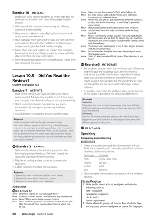 Wide Angle Teacher’s Guide
148
Anne Have you read the reviews? / That’s what I always do.
Mike	
I’ve read some, / but I just don’t know who to believe.
Everybody says different things.
Anne	
Hmm. Well, you always get people with different opinions, /
so I just look at the summary / to see if they’re generally
good or bad.
Mike Well, both models have the same score from reviewers.
Anne	
Yes, but the Canon has only 16 reviews, while the Sony
has 344!
Mike	
Hmm. They’re fairly similar, actually. The Sony has full high-
definition video, and so does the Canon. You can buy them
on this site, too, which is good except neither camera comes
with free delivery.
Anne	
The Canon looks pretty good to me. It has a bigger discount,
and it’s cheaper anyway.
Mike	
But on the other hand the Sony has a better digital zoom.
That’s really useful.
Anne	
Yeah, it’s an extremely difficult choice. What else does it say
here?
e Exercise 3 INTEGRATE
1 Ask students to note down the similarities and differences
and then play the recording again. Remind them to
look at the ads while they listen to help them find and
keep track of those similarities and differences. You
might suggest, for example, that they underline or cross
out things that are the same and circle things that are
different.
2 If possible, project the ads and have a few students come
to the board to point out the similarities/differences.
Answers
Similarities:
They have the same score from reviewers; they have full high-
definition video; you can buy them on the same site; they don’t
have free delivery.
Differences:
One has 16 reviews, while the other has 344; the Canon has a
bigger discount; the Sony has a better digital zoom; they have
different prices and discounts.
e CD 3, Track 12
Speaking
Comparing and contrasting
GO ONLINE
1 Direct the students to read the information in the box.
Write the comparing and contrasting words and phrases
on the board in two columns:
Compare Contrast
both		 on the other hand
neither yes, but …
so does while
also		 however
2 Elicit examples from students using each of the words or
phrases.
Extra Practice
1 Write on the board a list of word pairs with similar
meaning, such as:
café - restaurant
newspaper - magazine
clock - watch
house – apartment
2 Divide class into groups of three or four students. Give
each group a poster-sized piece of paper. On the paper,
Exercise 10 INTERACT
1 Working in pairs, instruct students to write a role-play for
an imaginary situation with one of the people listed in
the box.
2 Walk around the classroom, monitoring and offering
assistance where needed.
3 Have partners take turn role-playing the situations and
giving each other feedback.
4 Have each pair meet with another pair and role play their
conversations for each other. Tell them to listen closely
and prepare to give feedback on the role play.
5 Rather than interrupt students to correct their mistakes,
keep track of any errors that you want to review with the
class once their role-play is complete.
6 Remind students to go online so that they can create their
own version of the video.
Lesson 10.5 Did You Read the
Reviews?
Student Book page 122
Exercise 1 ACTIVATE
1 Point to the title and ask students if they find online
reviews useful. Ask why they read them and if they have
ever changed their decision to buy or not buy something.
2 Direct students to turn to their partner and start a
conversation by asking and answering the three
questions.
3 Ask volunteers to share their answers with the class.
Answers
Students’answers will vary. Sample answers include:
Yes, I have! I always review products I buy online if they are
expensive, for example electrical goods. I also write reviews of
places I go to eat and where I stay when I go on vacation. I think
you get better service and better prices because these places
can find out before you arrive that you are a reviewer and they
want a good review!
e Exercise 2 EXPAND
1 Tell students to look at the ads and guess what the
listening is going to be about. Tell them to read the
questions to prepare for the listening.
2 Play the recording and ask students to answer the
questions.
3 Call on volunteers to share their answers.
Answers
1 He wants a new camera because his one is broken.
2 He doesn’t know which camera to choose.
3 He doesn’t know which ones to believe.
Audio Script
e CD 3, Track 12
Anne Hey Mike. / What are you looking at there?
Mike Cameras. / Mine’s broken / and I want to buy another one.
Anne Wow! / There are certainly enough choices!
Mike	
Yeah. That’s the problem. / I don’t know which one to get. /
I like the look of these two, but I can’t decide which one
to buy.
4511148_WA_TG3.indb 148 5/10/19 12:23 PM
 