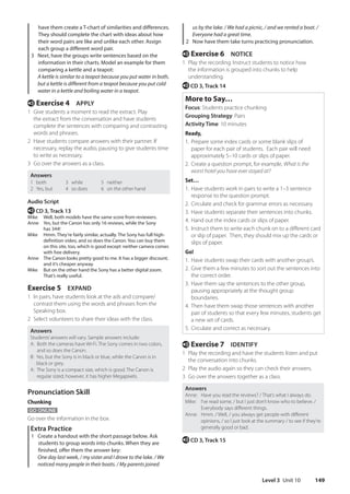 Level 3 Unit 10 149
us by the lake. / We had a picnic, / and we rented a boat. /
Everyone had a great time.
2 Now have them take turns practicing pronunciation.
e Exercise 6 NOTICE
1 Play the recording. Instruct students to notice how
the information is grouped into chunks to help
understanding.
e CD 3, Track 14
More to Say…
Focus: Students practice chunking
Grouping Strategy: Pairs
Activity Time: 10 minutes
Ready,
1. Prepare some index cards or some blank slips of
paper for each pair of students. Each pair will need
approximately 5–10 cards or slips of paper.
2. Create a question prompt, for example, What is the
worst hotel you have ever stayed at?
Set…
1. Have students work in pairs to write a 1–3 sentence
response to the question prompt.
2. Circulate and check for grammar errors as necessary.
3. Have students separate their sentences into chunks.
4. Hand out the index cards or slips of paper.
5. Instruct them to write each chunk on to a different card
or slip of paper. Then, they should mix up the cards or
slips of paper.
Go!
1. Have students swap their cards with another group’s.
2. Give them a few minutes to sort out the sentences into
the correct order.
3. Have them say the sentences to the other group,
pausing appropriately at the thought group
boundaries.
4. Then have them swap those sentences with another
pair of students so that every few minutes, students get
a new set of cards.
5. Circulate and correct as necessary.
e Exercise 7 IDENTIFY
1 Play the recording and have the students listen and put
the conversation into chunks.
2 Play the audio again so they can check their answers.
3 Go over the answers together as a class.
Answers
Anne: Have you read the reviews? / That’s what I always do.
Mike:	
I’ve read some, / but I just don’t know who to believe. /
Everybody says different things.
Anne:	
Hmm. / Well, / you always get people with different
opinions, / so I just look at the summary / to see if they’re
generally good or bad.
e CD 3, Track 15
have them create a T-chart of similarities and differences.
They should complete the chart with ideas about how
their word pairs are like and unlike each other. Assign
each group a different word pair.
3 Next, have the groups write sentences based on the
information in their charts. Model an example for them
comparing a kettle and a teapot:
	A kettle is similar to a teapot because you put water in both,
but a kettle is different from a teapot because you put cold
water in a kettle and boiling water in a teapot.
e Exercise 4 APPLY
1 Give students a moment to read the extract. Play
the extract from the conversation and have students
complete the sentences with comparing and contrasting
words and phrases.
2 Have students compare answers with their partner. If
necessary, replay the audio, pausing to give students time
to write as necessary.
3 Go over the answers as a class.
Answers
1 both
2 Yes, but
3 while
4 so does
5 neither
6 on the other hand
Audio Script
e CD 3, Track 13
Mike Well, both models have the same score from reviewers.
Anne	
Yes, but the Canon has only 16 reviews, while the Sony
has 344!
Mike	
Hmm. They’re fairly similar, actually. The Sony has full high-
definition video, and so does the Canon. You can buy them
on this site, too, which is good except neither camera comes
with free delivery.
Anne	
The Canon looks pretty good to me. It has a bigger discount,
and it’s cheaper anyway.
Mike	
But on the other hand the Sony has a better digital zoom.
That’s really useful.
Exercise 5 EXPAND
1 In pairs, have students look at the ads and compare/
contrast them using the words and phrases from the
Speaking box.
2 Select volunteers to share their ideas with the class.
Answers
Students’answers will vary. Sample answers include:
A: 
Both the cameras have Wi-Fi. The Sony comes in two colors,
and so does the Canon.
B: 
Yes, but the Sony is in black or blue, while the Canon is in
black or grey.
A: 
The Sony is a compact size, which is good. The Canon is
regular sized; however, it has higher Megapixels.
Pronunciation Skill
Chunking
GO ONLINE
Go over the information in the box.
Extra Practice
1 Create a handout with the short passage below. Ask
students to group words into chunks. When they are
finished, offer them the answer key:
	One day last week, / my sister and I drove to the lake. / We
noticed many people in their boats. / My parents joined
4511148_WA_TG3.indb 149 5/10/19 12:23 PM
 