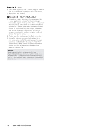Wide Angle Teacher’s Guide
150
Exercise 8 APPLY
1 Ask students to practice with a partner and point out that
they should make sure to group the words into chunks.
2 Monitor and offer feedback.
t Exercise 9 WHAT’S YOUR ANGLE?
1 Put students in pairs. Have them choose a product like
a home appliance or a piece of furniture that they’re
interested in. Explain that they will be doing a comparison
shopping activity. Ask students to use their smartphones
to search for a website where they can find two or three
choices for the produce they have chosen. Have them
read reviews and product descriptions. Tell them to
compare or contrast the products using the words and
phrases they learned earlier.
2 Monitor and offer assistance and feedback as needed.
3 Have a few volunteers come to the board and do a
mini presentation in which they compare and contrast
two similar products before deciding on one of them.
Tell the other students to listen and take notes on their
conversation and be prepared to offer feedback as
practiced in lesson 10.4.
Answers
Students’answers will vary. Sample answers include:
Apple iPad is a bit cheaper than Samsung Galaxy Tab S3. It has
less memory and a slower processor, but it’s more compatible
with my iPhone and Apple Watch. Therefore, the iPad is the best
choice for me.
4511148_WA_TG3.indb 150 5/10/19 12:23 PM
 