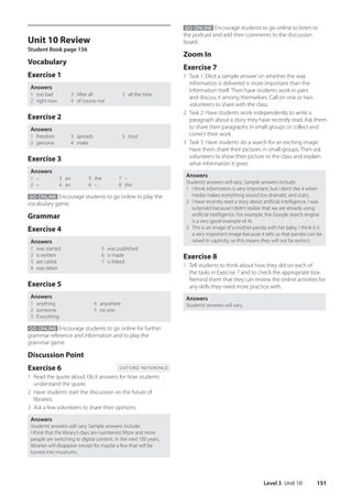 Level 3 Unit 10 151
GO ONLINE Encourage students to go online to listen to
the podcast and add their comments to the discussion
board.
Zoom In
Exercise 7
1 Task 1: Elicit a sample answer on whether the way
information is delivered is more important than the
information itself. Then have students work in pairs
and discuss it among themselves. Call on one or two
volunteers to share with the class.
2 Task 2: Have students work independently to write a
paragraph about a story they have recently read. Ask them
to share their paragraphs in small groups or collect and
correct their work.
3 Task 3: Have students do a search for an exciting image.
Have them share their pictures in small groups. Then ask
volunteers to show their picture to the class and explain
what information it gives.
Answers
Students’answers will vary. Sample answers include:
1 I think information is very important, but I don’t like it when
media makes everything sound too dramatic and scary.
2 I have recently read a story about artificial intelligence. I was
surprised because I didn’t realize that we are already using
artificial intelligence. For example, the Google search engine
is a very good example of AI.
3 This is an image of a mother panda with her baby. I think it is
a very important image because it tells us that pandas can be
raised in captivity, so this means they will not be extinct.
Exercise 8
1 Tell students to think about how they did on each of
the tasks in Exercise 7 and to check the appropriate box.
Remind them that they can review the online activities for
any skills they need more practice with.
Answers
Students’answers will vary.
Unit 10 Review
Student Book page 156
Vocabulary
Exercise 1
Answers
1 too bad
2 right now
3 After all
4 of course not
5 all the time
Exercise 2
Answers
1 freedom
2 genuine
3 spreads
4 make
5 trust
Exercise 3
Answers
1 –
2 –
3 an
4 an
5 the
6 –
7 –
8 the
GO ONLINE Encourage students to go online to play the
vocabulary game.
Grammar
Exercise 4
Answers
1 was started
2 is written
3 are called
4 was taken
5 was published
6 is made
7 is linked
Exercise 5
Answers
1 anything
2 someone
3 Everything
4 anywhere
5 no one
GO ONLINE Encourage students to go online for further
grammar reference and information and to play the
grammar game.
Discussion Point
Exercise 6 OXFORD REFERENCE
1 Read the quote aloud. Elicit answers for how students
understand the quote.
2 Have students start the discussion on the future of
libraries.
3 Ask a few volunteers to share their opinions.
Answers
Students’answers will vary. Sample answers include:
I think that the library’s days are numbered. More and more
people are switching to digital content. In the next 100 years,
libraries will disappear except for maybe a few that will be
turned into museums.
4511148_WA_TG3.indb 151 5/10/19 12:23 PM
 