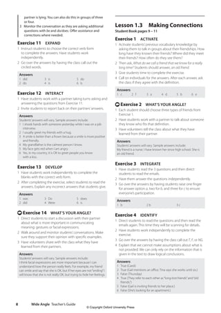 Wide Angle Teacher’s Guide
8
Lesson 1.3 Making Connections
Student Book pages 9 – 11
Exercise 1 ACTIVATE
1 Activate students’previous vocabulary knowledge by
asking them to talk in groups about their friendships. How
long have they known their friends? Where did they meet
their friends? How often do they see them?
2 Then ask, What do we call a friend that we know for a really
long time? Students should answer, an old friend.
3 Give students time to complete the exercise.
4 Call on individuals for the answers. After each answer, ask
the class if they agree with the definition.
Answers
1 c 2 f 3 a 4 d 5 b 6 e
t Exercise 2 WHAT’S YOUR ANGLE?
1 Each student should choose three types of friends from
Exercise 1.
2 Have students work with a partner to talk about someone
they know who fits that definition.
3 Have volunteers tell the class about what they have
learned from their partner.
Answers
Students’answers will vary. Sample answers include:
My friend is a nurse. I have known her since high school. She is
an old friend.
Exercise 3 INTEGRATE
1 Have students read the 3 questions and then direct
students to read the emails.
2 Have them answer the questions independently.
3 Go over the answers by having students raise one finger
for answer option a, two for b, and three for c to ensure
everyone’s participation.
Answers
1 b 2 b 3 c
Exercise 4 IDENTIFY
1 Direct students to read the questions and then read the
emails again. This time they will be scanning for details.
2 Have students work independently to complete the
exercise.
3 Go over the answers by having the class call out T, F, or NG.
4 Explain that we cannot make assumptions about what is
not provided. We can only rely on the information that is
given in the text to draw logical conclusions.
Answers
1 True (Carol)
2 True (Gail mentions an office. Tina says she works until six.)
3 False (Thursday)
4 True (They refer to each other as“long-lost friends”and“old
friends.”)
5 False (Gail is inviting friends to her place.)
6 False (She’s looking for an apartment.)
partner is lying. You can also do this in groups of three
or four.
3 Monitor the conversation as they are asking additional
questions with be and do/does. Offer assistance and
corrections where needed.
Exercise 11 EXPAND
1 Instruct students to choose the correct verb form
to complete the answers. Have students work
independently.
2 Go over the answers by having the class call out the
circled words.
Answers
1 did
2 do
3 is
4 is
5 do
6 Is
Exercise 12 INTERACT
1 Have students work with a partner taking turns asking and
answering the questions from Exercise 11.
2 Invite students to report back on their partners’answers.
Answers
Students’answers will vary. Sample answers include:
1 I shook hands with someone yesterday while I was on a job
interview.
2 I usually greet my friends with a hug.
3 A smile is better than a frown because a smile is more positive
and friendly.
4 My grandfather is the calmest person I know.
5 My face gets red when I am angry.
6 Yes, in my country, it is OK to greet people you know
with a kiss.
Exercise 13 DEVELOP
1 Have students work independently to complete the
blanks with the correct verb form.
2 After completing the exercise, select students to read the
answers. Explain any incorrect answers that students give.
Answers
1 was
2 did
3 Do
4 Were
5 does
6 is
t Exercise 14 WHAT’S YOUR ANGLE?
1 Direct students to start a discussion with their partner
about what is more important in communicating
meaning: gestures or facial expressions.
2 Walk around and monitor students’conversations. Make
sure they support their opinion with specific examples.
3 Have volunteers share with the class what they have
learned from their partners.
Answers
Students’answers will vary. Sample answers include:
I think facial expressions are more important because I can
understand how the person really feels. For example, my friend
can smile and say that she is OK, but if her eyes are not“smiling”I
will know that she is not really OK, but trying to hide her feelings.
4511148_WA_TG3.indb 8 5/10/19 12:23 PM
© Copyright Oxford University Press
 